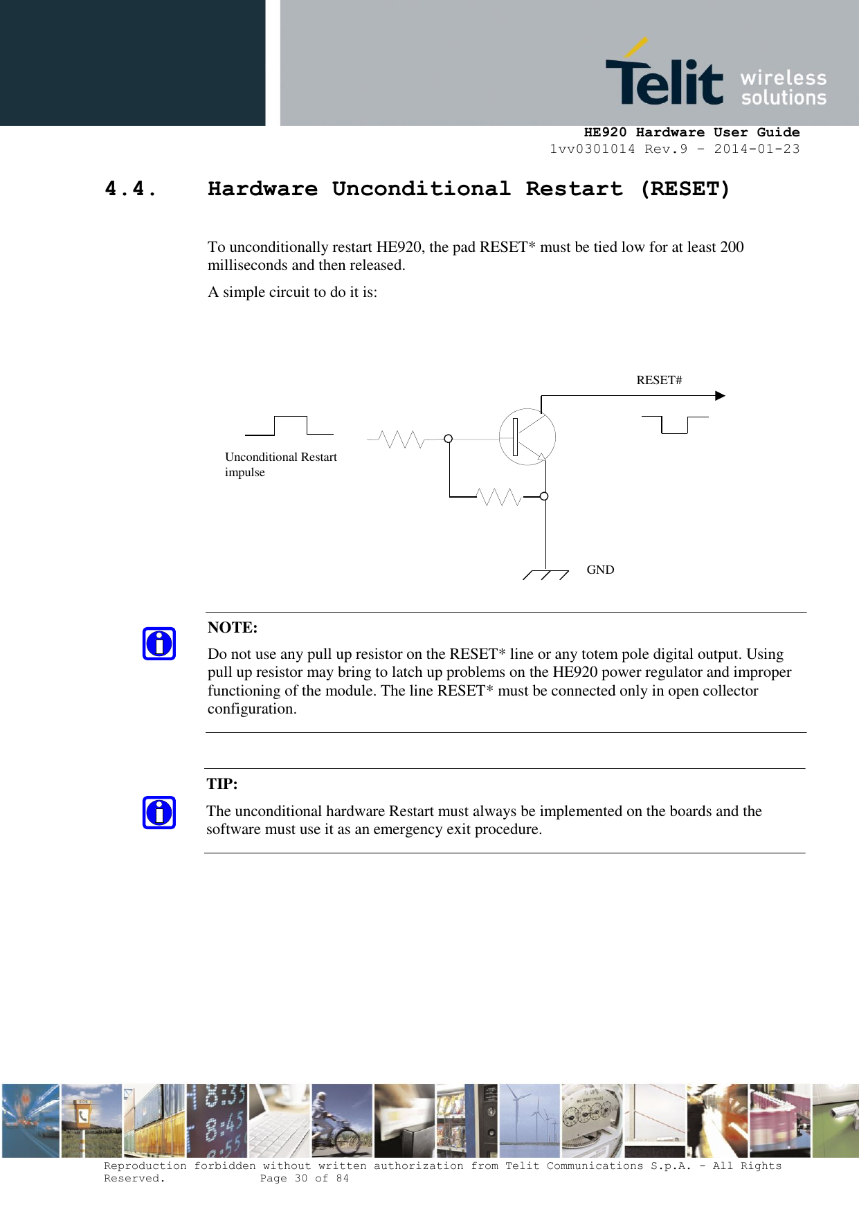     HE920 Hardware User Guide 1vv0301014 Rev.9 – 2014-01-23 Reproduction forbidden without written authorization from Telit Communications S.p.A. - All Rights Reserved.    Page 30 of 84  4.4. Hardware Unconditional Restart (RESET)  To unconditionally restart HE920, the pad RESET* must be tied low for at least 200 milliseconds and then released. A simple circuit to do it is:                      NOTE:  Do not use any pull up resistor on the RESET* line or any totem pole digital output. Using pull up resistor may bring to latch up problems on the HE920 power regulator and improper functioning of the module. The line RESET* must be connected only in open collector configuration. TIP:  The unconditional hardware Restart must always be implemented on the boards and the software must use it as an emergency exit procedure.    RESET# Unconditional Restart impulse   GND 