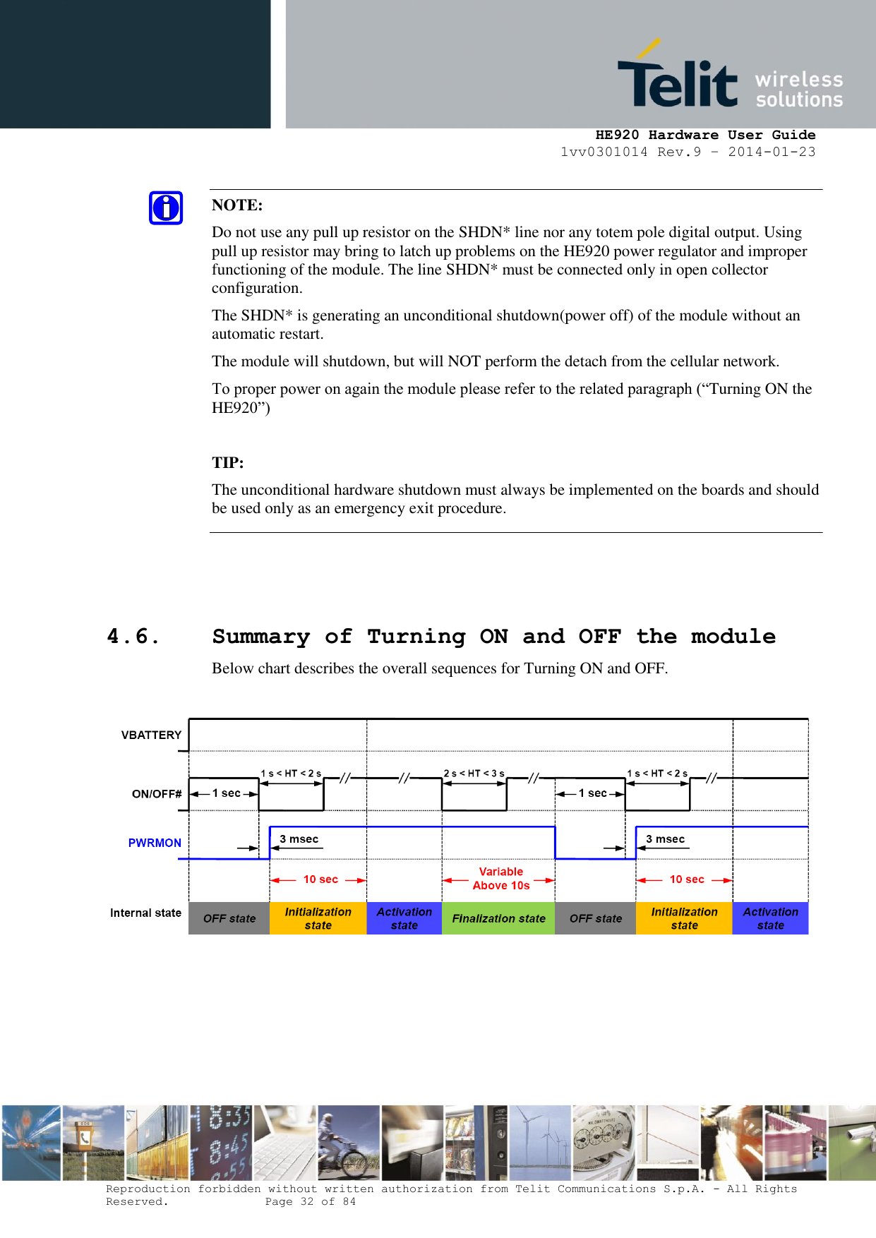     HE920 Hardware User Guide 1vv0301014 Rev.9 – 2014-01-23 Reproduction forbidden without written authorization from Telit Communications S.p.A. - All Rights Reserved.    Page 32 of 84     4.6. Summary of Turning ON and OFF the module Below chart describes the overall sequences for Turning ON and OFF.    NOTE:  Do not use any pull up resistor on the SHDN* line nor any totem pole digital output. Using pull up resistor may bring to latch up problems on the HE920 power regulator and improper functioning of the module. The line SHDN* must be connected only in open collector configuration. The SHDN* is generating an unconditional shutdown(power off) of the module without an automatic restart. The module will shutdown, but will NOT perform the detach from the cellular network. To proper power on again the module please refer to the related paragraph (“Turning ON the HE920”)  TIP:  The unconditional hardware shutdown must always be implemented on the boards and should be used only as an emergency exit procedure. 
