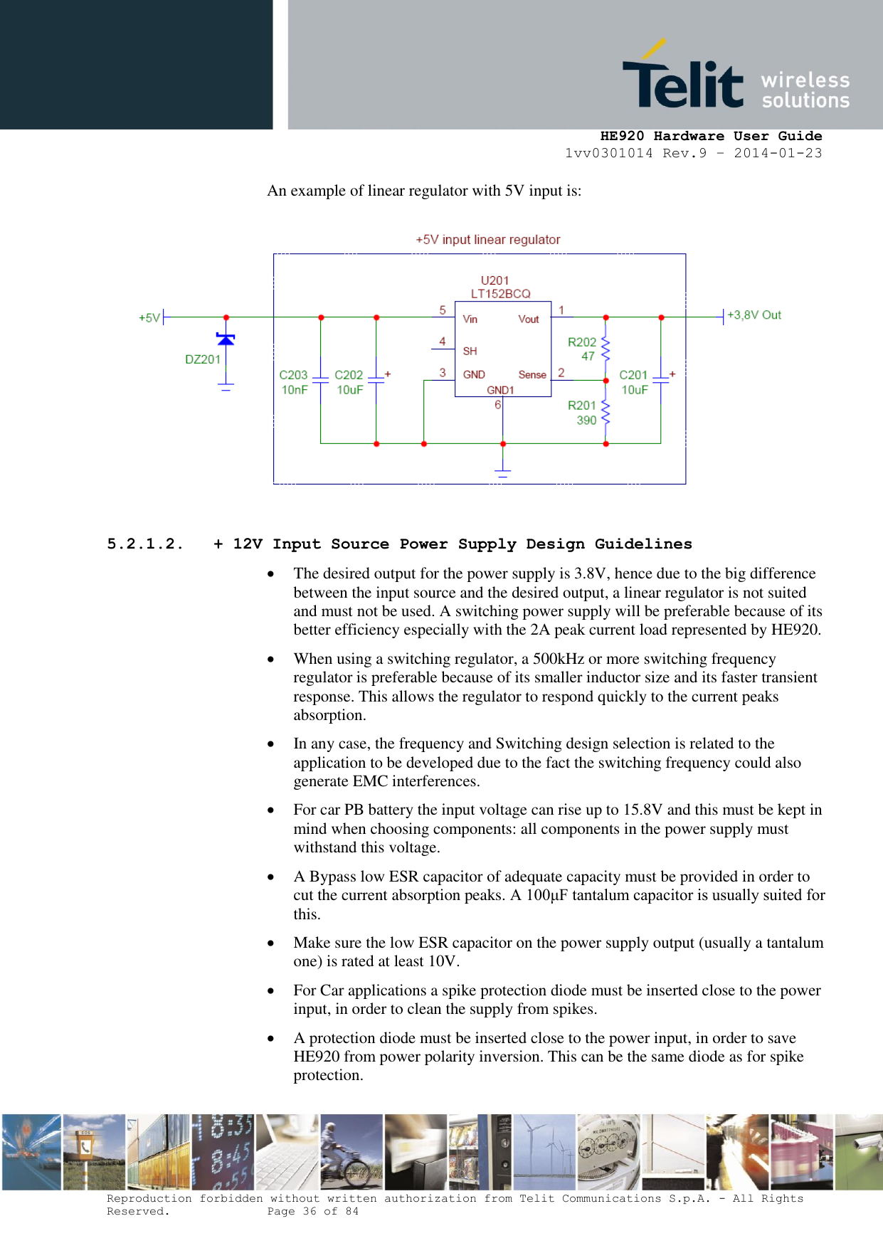     HE920 Hardware User Guide 1vv0301014 Rev.9 – 2014-01-23 Reproduction forbidden without written authorization from Telit Communications S.p.A. - All Rights Reserved.    Page 36 of 84  An example of linear regulator with 5V input is:  5.2.1.2. + 12V Input Source Power Supply Design Guidelines  The desired output for the power supply is 3.8V, hence due to the big difference between the input source and the desired output, a linear regulator is not suited and must not be used. A switching power supply will be preferable because of its better efficiency especially with the 2A peak current load represented by HE920.   When using a switching regulator, a 500kHz or more switching frequency regulator is preferable because of its smaller inductor size and its faster transient response. This allows the regulator to respond quickly to the current peaks absorption.   In any case, the frequency and Switching design selection is related to the application to be developed due to the fact the switching frequency could also generate EMC interferences.  For car PB battery the input voltage can rise up to 15.8V and this must be kept in mind when choosing components: all components in the power supply must withstand this voltage.  A Bypass low ESR capacitor of adequate capacity must be provided in order to cut the current absorption peaks. A 100μF tantalum capacitor is usually suited for this.  Make sure the low ESR capacitor on the power supply output (usually a tantalum one) is rated at least 10V.  For Car applications a spike protection diode must be inserted close to the power input, in order to clean the supply from spikes.   A protection diode must be inserted close to the power input, in order to save HE920 from power polarity inversion. This can be the same diode as for spike protection. 