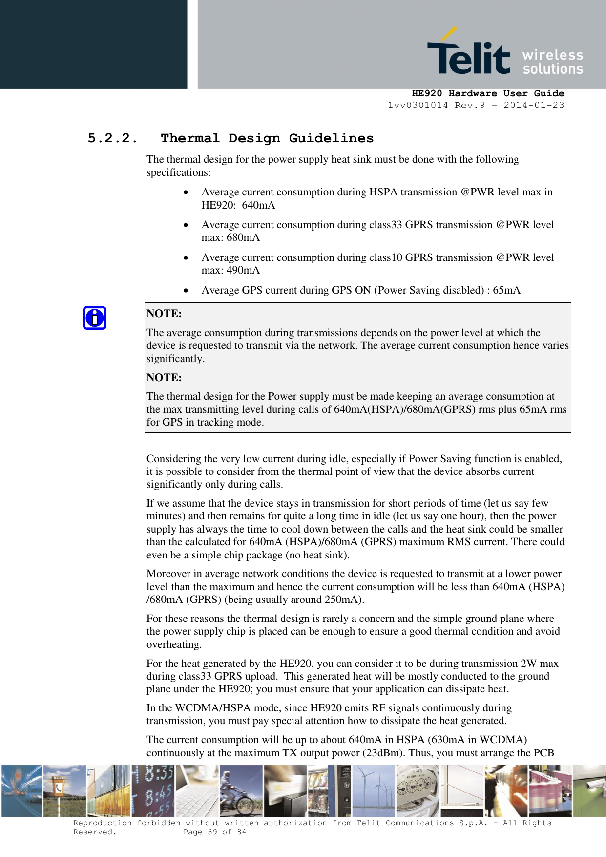     HE920 Hardware User Guide 1vv0301014 Rev.9 – 2014-01-23 Reproduction forbidden without written authorization from Telit Communications S.p.A. - All Rights Reserved.    Page 39 of 84  5.2.2. Thermal Design Guidelines The thermal design for the power supply heat sink must be done with the following specifications:  Average current consumption during HSPA transmission @PWR level max in HE920:  640mA  Average current consumption during class33 GPRS transmission @PWR level max: 680mA   Average current consumption during class10 GPRS transmission @PWR level max: 490mA   Average GPS current during GPS ON (Power Saving disabled) : 65mA NOTE:  The average consumption during transmissions depends on the power level at which the device is requested to transmit via the network. The average current consumption hence varies significantly. NOTE:  The thermal design for the Power supply must be made keeping an average consumption at the max transmitting level during calls of 640mA(HSPA)/680mA(GPRS) rms plus 65mA rms for GPS in tracking mode.  Considering the very low current during idle, especially if Power Saving function is enabled, it is possible to consider from the thermal point of view that the device absorbs current significantly only during calls.  If we assume that the device stays in transmission for short periods of time (let us say few minutes) and then remains for quite a long time in idle (let us say one hour), then the power supply has always the time to cool down between the calls and the heat sink could be smaller than the calculated for 640mA (HSPA)/680mA (GPRS) maximum RMS current. There could even be a simple chip package (no heat sink). Moreover in average network conditions the device is requested to transmit at a lower power level than the maximum and hence the current consumption will be less than 640mA (HSPA) /680mA (GPRS) (being usually around 250mA). For these reasons the thermal design is rarely a concern and the simple ground plane where the power supply chip is placed can be enough to ensure a good thermal condition and avoid overheating. For the heat generated by the HE920, you can consider it to be during transmission 2W max during class33 GPRS upload.  This generated heat will be mostly conducted to the ground plane under the HE920; you must ensure that your application can dissipate heat. In the WCDMA/HSPA mode, since HE920 emits RF signals continuously during transmission, you must pay special attention how to dissipate the heat generated. The current consumption will be up to about 640mA in HSPA (630mA in WCDMA) continuously at the maximum TX output power (23dBm). Thus, you must arrange the PCB 