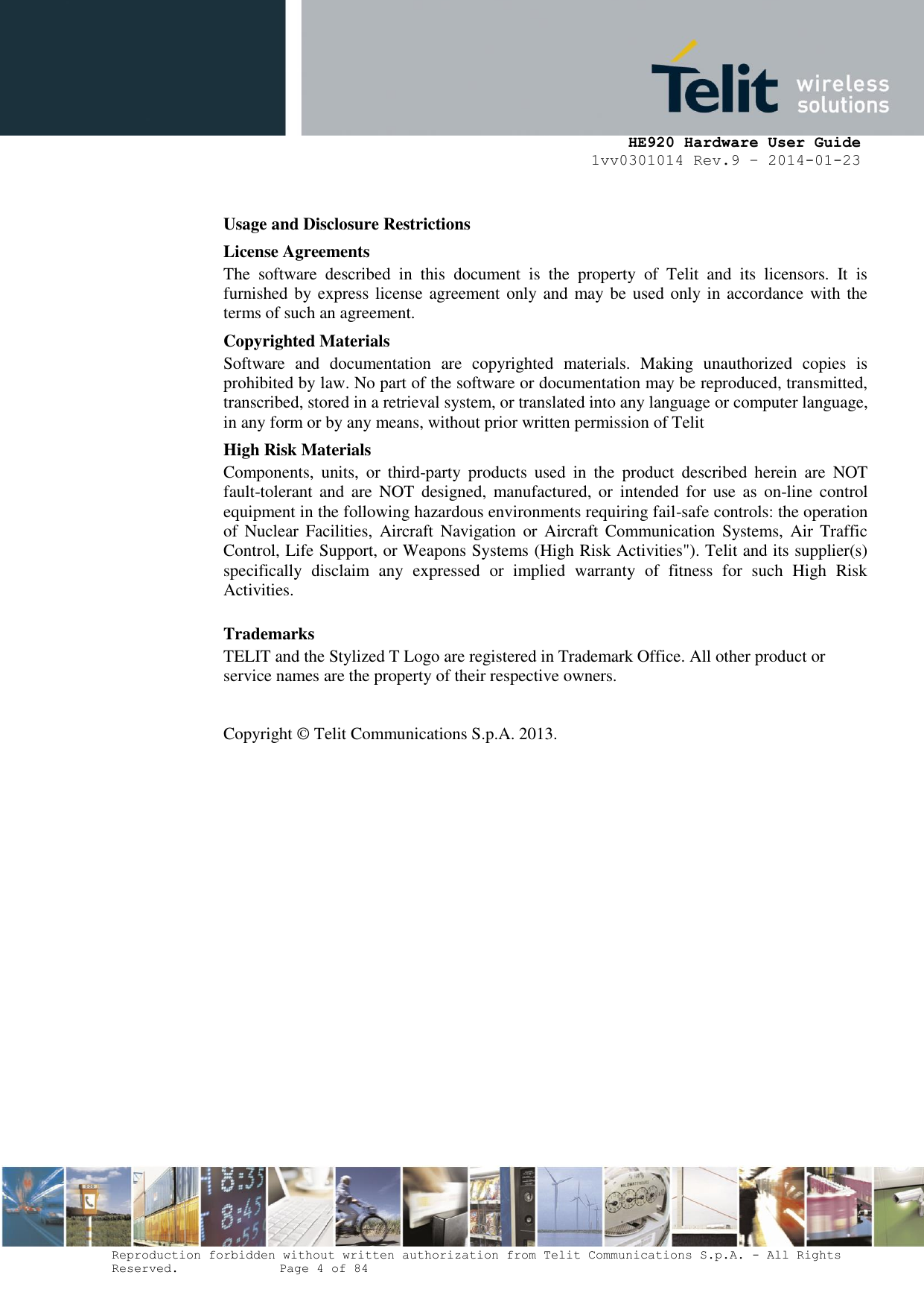     HE920 Hardware User Guide 1vv0301014 Rev.9 – 2014-01-23 Reproduction forbidden without written authorization from Telit Communications S.p.A. - All Rights Reserved.    Page 4 of 84  Usage and Disclosure Restrictions License Agreements The  software  described  in  this  document  is  the  property  of  Telit  and  its  licensors.  It  is furnished by express license agreement only and may be used only in accordance with the terms of such an agreement. Copyrighted Materials Software  and  documentation  are  copyrighted  materials.  Making  unauthorized  copies  is prohibited by law. No part of the software or documentation may be reproduced, transmitted, transcribed, stored in a retrieval system, or translated into any language or computer language, in any form or by any means, without prior written permission of Telit High Risk Materials Components,  units,  or  third-party  products  used  in  the  product  described  herein  are  NOT fault-tolerant and  are  NOT  designed, manufactured, or  intended  for  use  as  on-line  control equipment in the following hazardous environments requiring fail-safe controls: the operation of  Nuclear  Facilities,  Aircraft Navigation  or  Aircraft  Communication  Systems, Air  Traffic Control, Life Support, or Weapons Systems (High Risk Activities&quot;). Telit and its supplier(s) specifically  disclaim  any  expressed  or  implied  warranty  of  fitness  for  such  High  Risk Activities. Trademarks TELIT and the Stylized T Logo are registered in Trademark Office. All other product or service names are the property of their respective owners.   Copyright ©  Telit Communications S.p.A. 2013.   