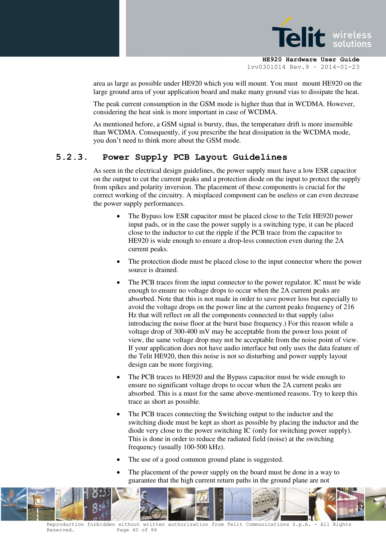     HE920 Hardware User Guide 1vv0301014 Rev.9 – 2014-01-23 Reproduction forbidden without written authorization from Telit Communications S.p.A. - All Rights Reserved.    Page 40 of 84  area as large as possible under HE920 which you will mount. You must mount HE920 on the large ground area of your application board and make many ground vias to dissipate the heat. The peak current consumption in the GSM mode is higher than that in WCDMA. However, considering the heat sink is more important in case of WCDMA. As mentioned before, a GSM signal is bursty, thus, the temperature drift is more insensible than WCDMA. Consequently, if you prescribe the heat dissipation in the WCDMA mode, you don’t need to think more about the GSM mode. 5.2.3. Power Supply PCB Layout Guidelines As seen in the electrical design guidelines, the power supply must have a low ESR capacitor on the output to cut the current peaks and a protection diode on the input to protect the supply from spikes and polarity inversion. The placement of these components is crucial for the correct working of the circuitry. A misplaced component can be useless or can even decrease the power supply performances.  The Bypass low ESR capacitor must be placed close to the Telit HE920 power input pads, or in the case the power supply is a switching type, it can be placed close to the inductor to cut the ripple if the PCB trace from the capacitor to HE920 is wide enough to ensure a drop-less connection even during the 2A current peaks.  The protection diode must be placed close to the input connector where the power source is drained.  The PCB traces from the input connector to the power regulator. IC must be wide enough to ensure no voltage drops to occur when the 2A current peaks are absorbed. Note that this is not made in order to save power loss but especially to avoid the voltage drops on the power line at the current peaks frequency of 216 Hz that will reflect on all the components connected to that supply (also introducing the noise floor at the burst base frequency.) For this reason while a voltage drop of 300-400 mV may be acceptable from the power loss point of view, the same voltage drop may not be acceptable from the noise point of view. If your application does not have audio interface but only uses the data feature of the Telit HE920, then this noise is not so disturbing and power supply layout design can be more forgiving.  The PCB traces to HE920 and the Bypass capacitor must be wide enough to ensure no significant voltage drops to occur when the 2A current peaks are absorbed. This is a must for the same above-mentioned reasons. Try to keep this trace as short as possible.  The PCB traces connecting the Switching output to the inductor and the switching diode must be kept as short as possible by placing the inductor and the diode very close to the power switching IC (only for switching power supply). This is done in order to reduce the radiated field (noise) at the switching frequency (usually 100-500 kHz).  The use of a good common ground plane is suggested.  The placement of the power supply on the board must be done in a way to guarantee that the high current return paths in the ground plane are not 
