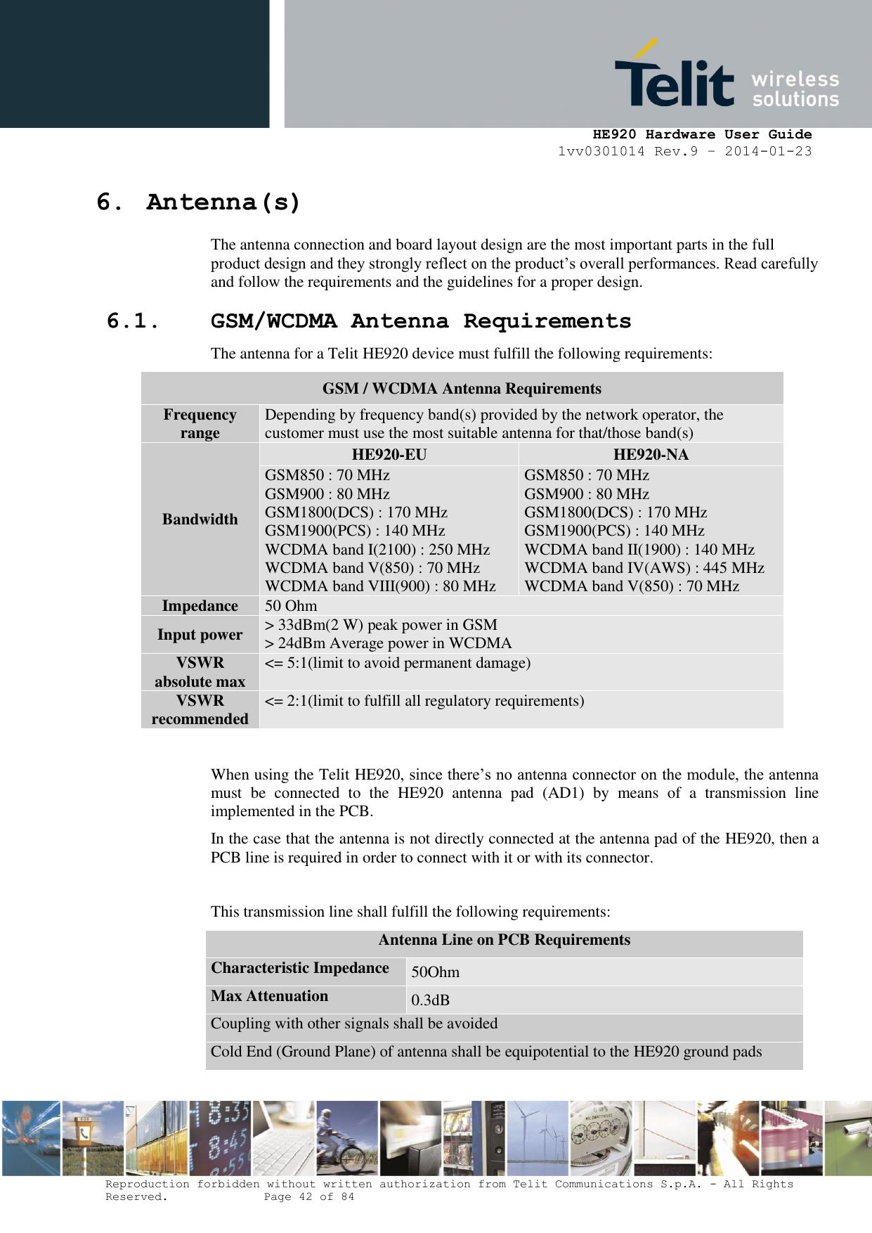     HE920 Hardware User Guide 1vv0301014 Rev.9 – 2014-01-23 Reproduction forbidden without written authorization from Telit Communications S.p.A. - All Rights Reserved.    Page 42 of 84  6. Antenna(s) The antenna connection and board layout design are the most important parts in the full product design and they strongly reflect on the product’s overall performances. Read carefully and follow the requirements and the guidelines for a proper design. 6.1. GSM/WCDMA Antenna Requirements The antenna for a Telit HE920 device must fulfill the following requirements:  When using the Telit HE920, since there’s no antenna connector on the module, the antenna must  be  connected  to  the  HE920  antenna  pad  (AD1)  by  means  of  a  transmission  line implemented in the PCB. In the case that the antenna is not directly connected at the antenna pad of the HE920, then a PCB line is required in order to connect with it or with its connector.  This transmission line shall fulfill the following requirements: Antenna Line on PCB Requirements Characteristic Impedance 50Ohm Max Attenuation 0.3dB Coupling with other signals shall be avoided Cold End (Ground Plane) of antenna shall be equipotential to the HE920 ground pads GSM / WCDMA Antenna Requirements Frequency range Depending by frequency band(s) provided by the network operator, the customer must use the most suitable antenna for that/those band(s) Bandwidth HE920-EU HE920-NA GSM850 : 70 MHz GSM900 : 80 MHz GSM1800(DCS) : 170 MHz GSM1900(PCS) : 140 MHz  WCDMA band I(2100) : 250 MHz WCDMA band V(850) : 70 MHz WCDMA band VIII(900) : 80 MHz GSM850 : 70 MHz GSM900 : 80 MHz GSM1800(DCS) : 170 MHz GSM1900(PCS) : 140 MHz WCDMA band II(1900) : 140 MHz WCDMA band IV(AWS) : 445 MHz WCDMA band V(850) : 70 MHz Impedance 50 Ohm Input power &gt; 33dBm(2 W) peak power in GSM &gt; 24dBm Average power in WCDMA VSWR absolute max &lt;= 5:1(limit to avoid permanent damage) VSWR recommended &lt;= 2:1(limit to fulfill all regulatory requirements) 