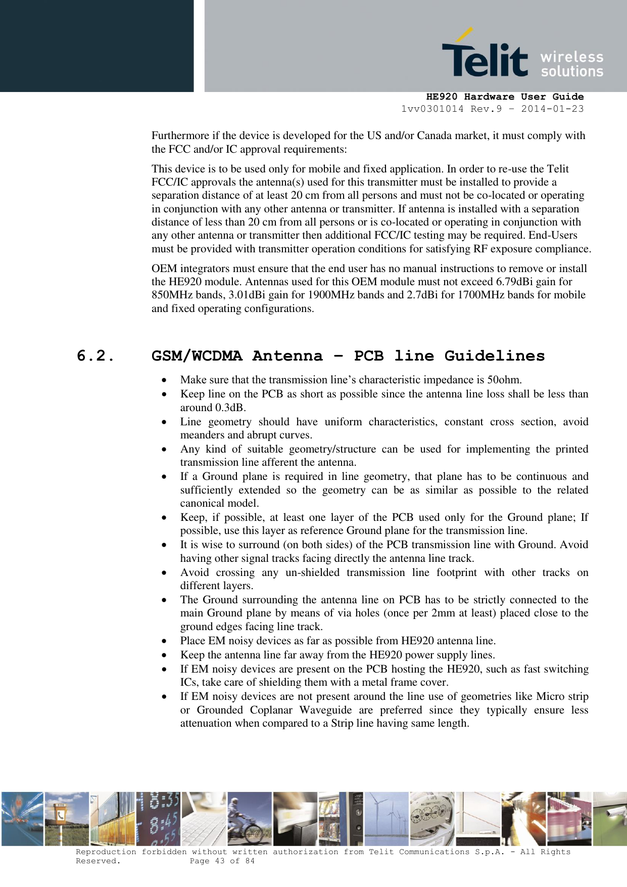     HE920 Hardware User Guide 1vv0301014 Rev.9 – 2014-01-23 Reproduction forbidden without written authorization from Telit Communications S.p.A. - All Rights Reserved.    Page 43 of 84  Furthermore if the device is developed for the US and/or Canada market, it must comply with the FCC and/or IC approval requirements: This device is to be used only for mobile and fixed application. In order to re-use the Telit FCC/IC approvals the antenna(s) used for this transmitter must be installed to provide a separation distance of at least 20 cm from all persons and must not be co-located or operating in conjunction with any other antenna or transmitter. If antenna is installed with a separation distance of less than 20 cm from all persons or is co-located or operating in conjunction with any other antenna or transmitter then additional FCC/IC testing may be required. End-Users must be provided with transmitter operation conditions for satisfying RF exposure compliance.  OEM integrators must ensure that the end user has no manual instructions to remove or install the HE920 module. Antennas used for this OEM module must not exceed 6.79dBi gain for 850MHz bands, 3.01dBi gain for 1900MHz bands and 2.7dBi for 1700MHz bands for mobile and fixed operating configurations.  6.2. GSM/WCDMA Antenna – PCB line Guidelines  Make sure that the transmission line’s characteristic impedance is 50ohm.  Keep line on the PCB as short as possible since the antenna line loss shall be less than around 0.3dB.  Line  geometry  should  have  uniform  characteristics,  constant  cross  section,  avoid meanders and abrupt curves.  Any  kind  of  suitable  geometry/structure  can  be  used  for  implementing  the  printed transmission line afferent the antenna.  If a  Ground  plane is  required in  line geometry, that  plane  has to  be  continuous  and sufficiently  extended  so  the  geometry  can  be  as  similar  as  possible  to  the  related canonical model.  Keep,  if  possible,  at  least one  layer  of  the  PCB  used  only  for  the  Ground plane;  If possible, use this layer as reference Ground plane for the transmission line.  It is wise to surround (on both sides) of the PCB transmission line with Ground. Avoid having other signal tracks facing directly the antenna line track.  Avoid  crossing  any  un-shielded  transmission  line  footprint  with  other  tracks  on different layers.  The Ground surrounding the antenna line on PCB has to be strictly connected to the main Ground plane by means of via holes (once per 2mm at least) placed close to the ground edges facing line track.  Place EM noisy devices as far as possible from HE920 antenna line.  Keep the antenna line far away from the HE920 power supply lines.  If EM noisy devices are present on the PCB hosting the HE920, such as fast switching ICs, take care of shielding them with a metal frame cover.  If EM noisy devices are not present around the line use of geometries like Micro strip or  Grounded  Coplanar  Waveguide  are  preferred  since  they  typically  ensure  less attenuation when compared to a Strip line having same length.    