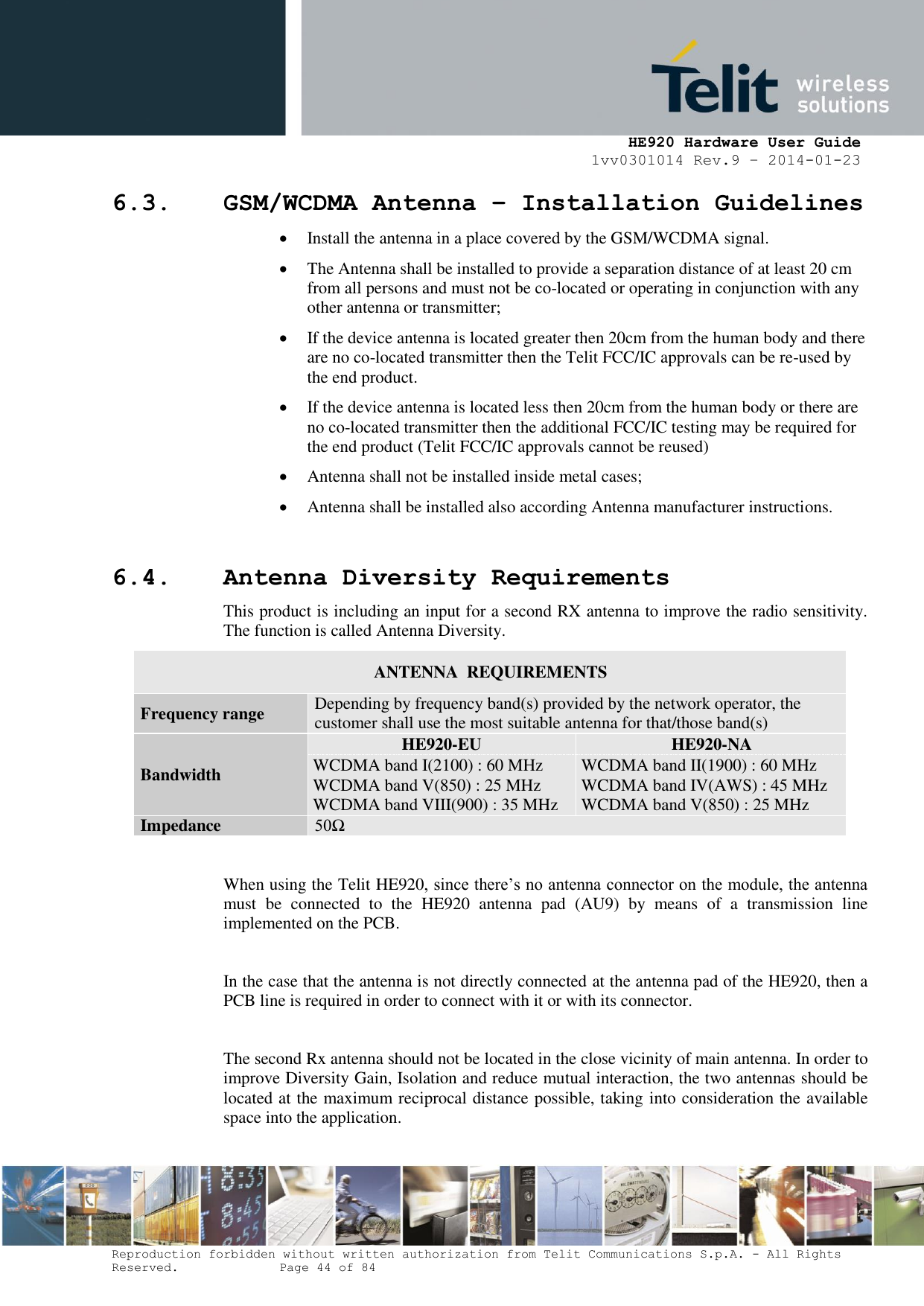     HE920 Hardware User Guide 1vv0301014 Rev.9 – 2014-01-23 Reproduction forbidden without written authorization from Telit Communications S.p.A. - All Rights Reserved.    Page 44 of 84  6.3. GSM/WCDMA Antenna – Installation Guidelines  Install the antenna in a place covered by the GSM/WCDMA signal.  The Antenna shall be installed to provide a separation distance of at least 20 cm from all persons and must not be co-located or operating in conjunction with any other antenna or transmitter;  If the device antenna is located greater then 20cm from the human body and there are no co-located transmitter then the Telit FCC/IC approvals can be re-used by the end product.  If the device antenna is located less then 20cm from the human body or there are no co-located transmitter then the additional FCC/IC testing may be required for the end product (Telit FCC/IC approvals cannot be reused)   Antenna shall not be installed inside metal cases;   Antenna shall be installed also according Antenna manufacturer instructions.  6.4. Antenna Diversity Requirements This product is including an input for a second RX antenna to improve the radio sensitivity. The function is called Antenna Diversity. ANTENNA  REQUIREMENTS Frequency range Depending by frequency band(s) provided by the network operator, the customer shall use the most suitable antenna for that/those band(s) Bandwidth HE920-EU HE920-NA WCDMA band I(2100) : 60 MHz WCDMA band V(850) : 25 MHz WCDMA band VIII(900) : 35 MHz WCDMA band II(1900) : 60 MHz WCDMA band IV(AWS) : 45 MHz WCDMA band V(850) : 25 MHz Impedance 50Ω  When using the Telit HE920, since there’s no antenna connector on the module, the antenna must  be  connected  to  the  HE920  antenna  pad  (AU9)  by  means  of  a  transmission  line implemented on the PCB.  In the case that the antenna is not directly connected at the antenna pad of the HE920, then a PCB line is required in order to connect with it or with its connector.  The second Rx antenna should not be located in the close vicinity of main antenna. In order to improve Diversity Gain, Isolation and reduce mutual interaction, the two antennas should be located at the maximum reciprocal distance possible, taking into consideration the available space into the application.  
