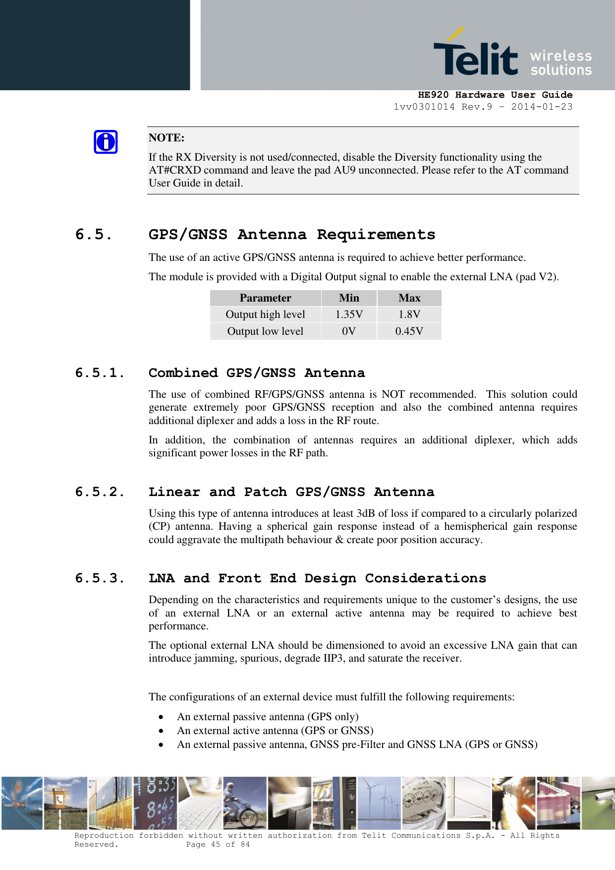     HE920 Hardware User Guide 1vv0301014 Rev.9 – 2014-01-23 Reproduction forbidden without written authorization from Telit Communications S.p.A. - All Rights Reserved.    Page 45 of 84  NOTE:  If the RX Diversity is not used/connected, disable the Diversity functionality using the AT#CRXD command and leave the pad AU9 unconnected. Please refer to the AT command User Guide in detail.  6.5. GPS/GNSS Antenna Requirements The use of an active GPS/GNSS antenna is required to achieve better performance. The module is provided with a Digital Output signal to enable the external LNA (pad V2). Parameter Min Max Output high level 1.35V 1.8V Output low level 0V 0.45V 6.5.1. Combined GPS/GNSS Antenna The  use  of  combined  RF/GPS/GNSS  antenna  is  NOT recommended.   This  solution  could generate  extremely  poor  GPS/GNSS  reception  and  also  the  combined  antenna  requires additional diplexer and adds a loss in the RF route. In  addition,  the  combination  of  antennas  requires  an  additional  diplexer,  which  adds significant power losses in the RF path. 6.5.2. Linear and Patch GPS/GNSS Antenna Using this type of antenna introduces at least 3dB of loss if compared to a circularly polarized (CP)  antenna.  Having  a  spherical  gain  response  instead  of  a  hemispherical  gain  response could aggravate the multipath behaviour &amp; create poor position accuracy. 6.5.3. LNA and Front End Design Considerations Depending on the characteristics and requirements unique to the customer’s designs, the use of  an  external  LNA  or  an  external  active  antenna  may  be  required  to  achieve  best performance. The optional external LNA should be dimensioned to avoid an excessive LNA gain that can introduce jamming, spurious, degrade IIP3, and saturate the receiver.  The configurations of an external device must fulfill the following requirements:  An external passive antenna (GPS only)  An external active antenna (GPS or GNSS)  An external passive antenna, GNSS pre-Filter and GNSS LNA (GPS or GNSS)  