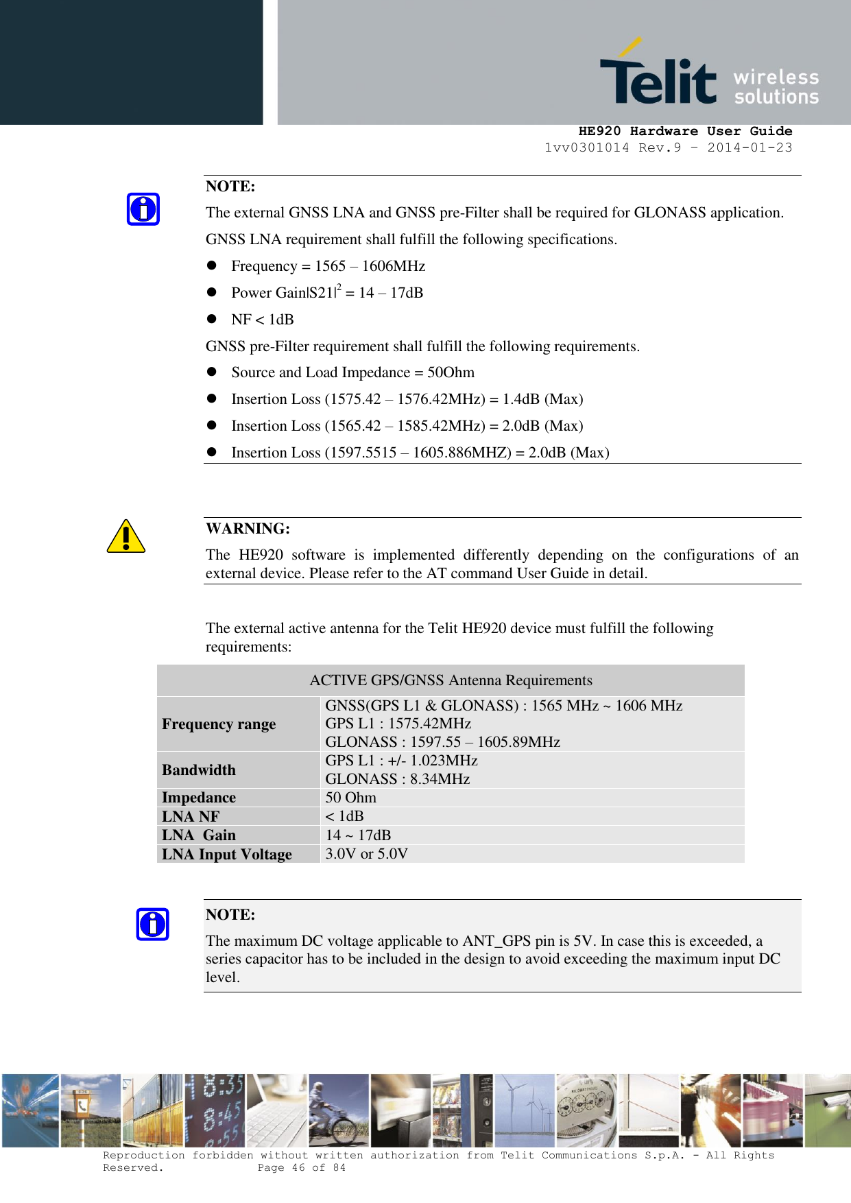     HE920 Hardware User Guide 1vv0301014 Rev.9 – 2014-01-23 Reproduction forbidden without written authorization from Telit Communications S.p.A. - All Rights Reserved.    Page 46 of 84  NOTE: The external GNSS LNA and GNSS pre-Filter shall be required for GLONASS application. GNSS LNA requirement shall fulfill the following specifications.  Frequency = 1565 – 1606MHz  Power Gain|S21|2 = 14 – 17dB  NF &lt; 1dB GNSS pre-Filter requirement shall fulfill the following requirements.  Source and Load Impedance = 50Ohm  Insertion Loss (1575.42 – 1576.42MHz) = 1.4dB (Max)  Insertion Loss (1565.42 – 1585.42MHz) = 2.0dB (Max)  Insertion Loss (1597.5515 – 1605.886MHZ) = 2.0dB (Max)   WARNING: The  HE920  software  is  implemented  differently  depending  on  the  configurations  of  an external device. Please refer to the AT command User Guide in detail.  The external active antenna for the Telit HE920 device must fulfill the following requirements: ACTIVE GPS/GNSS Antenna Requirements Frequency range GNSS(GPS L1 &amp; GLONASS) : 1565 MHz ~ 1606 MHz GPS L1 : 1575.42MHz GLONASS : 1597.55 – 1605.89MHz Bandwidth GPS L1 : +/- 1.023MHz GLONASS : 8.34MHz Impedance 50 Ohm LNA NF &lt; 1dB LNA  Gain 14 ~ 17dB LNA Input Voltage 3.0V or 5.0V  NOTE:  The maximum DC voltage applicable to ANT_GPS pin is 5V. In case this is exceeded, a series capacitor has to be included in the design to avoid exceeding the maximum input DC level.    