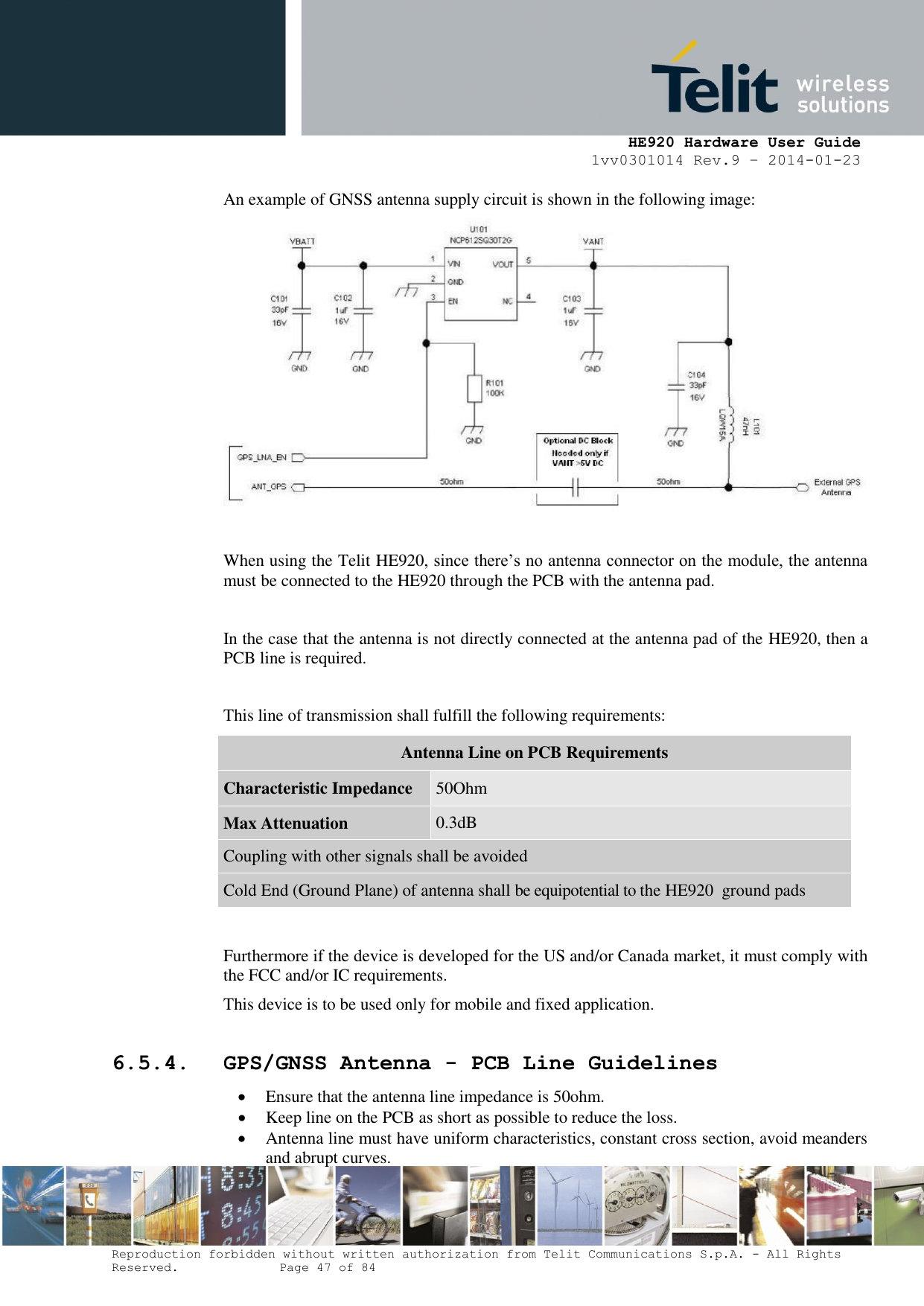     HE920 Hardware User Guide 1vv0301014 Rev.9 – 2014-01-23 Reproduction forbidden without written authorization from Telit Communications S.p.A. - All Rights Reserved.    Page 47 of 84  An example of GNSS antenna supply circuit is shown in the following image:   When using the Telit HE920, since there’s no antenna connector on the module, the antenna must be connected to the HE920 through the PCB with the antenna pad.   In the case that the antenna is not directly connected at the antenna pad of the HE920, then a PCB line is required.  This line of transmission shall fulfill the following requirements: Antenna Line on PCB Requirements Characteristic Impedance 50Ohm Max Attenuation 0.3dB Coupling with other signals shall be avoided Cold End (Ground Plane) of antenna shall be equipotential to the HE920  ground pads  Furthermore if the device is developed for the US and/or Canada market, it must comply with the FCC and/or IC requirements. This device is to be used only for mobile and fixed application.   6.5.4. GPS/GNSS Antenna - PCB Line Guidelines  Ensure that the antenna line impedance is 50ohm.  Keep line on the PCB as short as possible to reduce the loss.  Antenna line must have uniform characteristics, constant cross section, avoid meanders and abrupt curves. 
