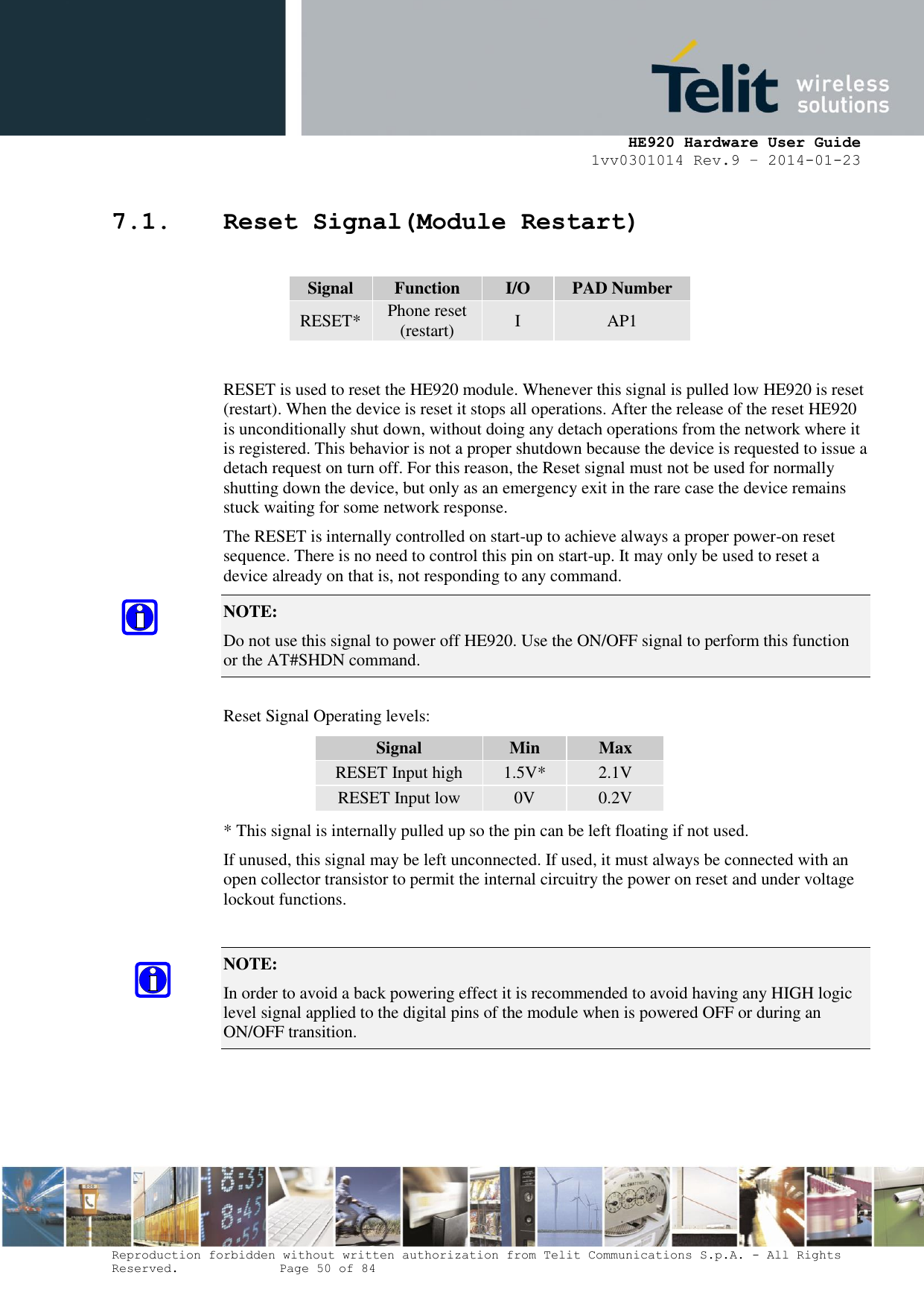     HE920 Hardware User Guide 1vv0301014 Rev.9 – 2014-01-23 Reproduction forbidden without written authorization from Telit Communications S.p.A. - All Rights Reserved.    Page 50 of 84  7.1. Reset Signal(Module Restart)  Signal Function I/O PAD Number RESET* Phone reset (restart) I AP1  RESET is used to reset the HE920 module. Whenever this signal is pulled low HE920 is reset (restart). When the device is reset it stops all operations. After the release of the reset HE920 is unconditionally shut down, without doing any detach operations from the network where it is registered. This behavior is not a proper shutdown because the device is requested to issue a detach request on turn off. For this reason, the Reset signal must not be used for normally shutting down the device, but only as an emergency exit in the rare case the device remains stuck waiting for some network response. The RESET is internally controlled on start-up to achieve always a proper power-on reset sequence. There is no need to control this pin on start-up. It may only be used to reset a device already on that is, not responding to any command. NOTE:  Do not use this signal to power off HE920. Use the ON/OFF signal to perform this function or the AT#SHDN command.  Reset Signal Operating levels: Signal Min Max RESET Input high 1.5V* 2.1V RESET Input low 0V 0.2V * This signal is internally pulled up so the pin can be left floating if not used. If unused, this signal may be left unconnected. If used, it must always be connected with an open collector transistor to permit the internal circuitry the power on reset and under voltage lockout functions.  NOTE:  In order to avoid a back powering effect it is recommended to avoid having any HIGH logic level signal applied to the digital pins of the module when is powered OFF or during an ON/OFF transition.  