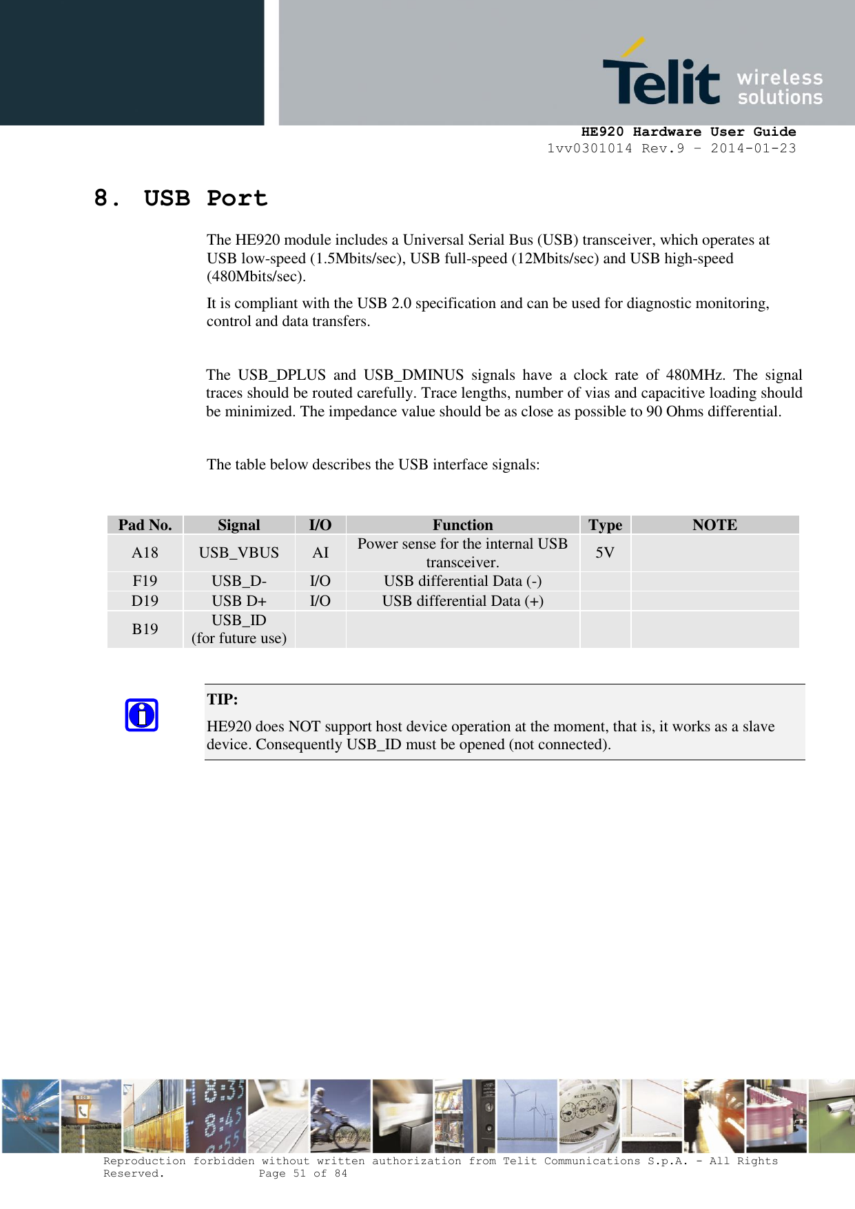     HE920 Hardware User Guide 1vv0301014 Rev.9 – 2014-01-23 Reproduction forbidden without written authorization from Telit Communications S.p.A. - All Rights Reserved.    Page 51 of 84  8. USB Port The HE920 module includes a Universal Serial Bus (USB) transceiver, which operates at USB low-speed (1.5Mbits/sec), USB full-speed (12Mbits/sec) and USB high-speed (480Mbits/sec). It is compliant with the USB 2.0 specification and can be used for diagnostic monitoring, control and data transfers.  The  USB_DPLUS  and  USB_DMINUS  signals  have  a  clock  rate  of  480MHz.  The  signal traces should be routed carefully. Trace lengths, number of vias and capacitive loading should be minimized. The impedance value should be as close as possible to 90 Ohms differential.  The table below describes the USB interface signals:   TIP:  HE920 does NOT support host device operation at the moment, that is, it works as a slave device. Consequently USB_ID must be opened (not connected).   Pad No. Signal I/O Function Type NOTE A18 USB_VBUS AI Power sense for the internal USB transceiver. 5V  F19 USB_D- I/O USB differential Data (-)   D19 USB D+ I/O USB differential Data (+)   B19 USB_ID (for future use)     
