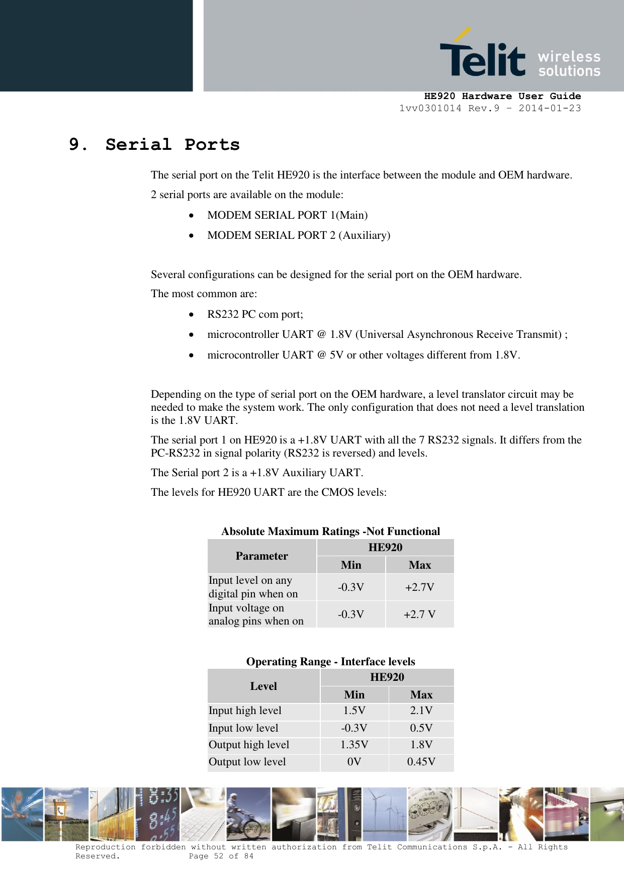     HE920 Hardware User Guide 1vv0301014 Rev.9 – 2014-01-23 Reproduction forbidden without written authorization from Telit Communications S.p.A. - All Rights Reserved.    Page 52 of 84  9. Serial Ports The serial port on the Telit HE920 is the interface between the module and OEM hardware.  2 serial ports are available on the module:  MODEM SERIAL PORT 1(Main)  MODEM SERIAL PORT 2 (Auxiliary)  Several configurations can be designed for the serial port on the OEM hardware.  The most common are:  RS232 PC com port;  microcontroller UART @ 1.8V (Universal Asynchronous Receive Transmit) ;  microcontroller UART @ 5V or other voltages different from 1.8V.  Depending on the type of serial port on the OEM hardware, a level translator circuit may be needed to make the system work. The only configuration that does not need a level translation is the 1.8V UART. The serial port 1 on HE920 is a +1.8V UART with all the 7 RS232 signals. It differs from the PC-RS232 in signal polarity (RS232 is reversed) and levels. The Serial port 2 is a +1.8V Auxiliary UART. The levels for HE920 UART are the CMOS levels:  Absolute Maximum Ratings -Not Functional Parameter HE920 Min Max Input level on any digital pin when on -0.3V +2.7V Input voltage on analog pins when on -0.3V +2.7 V   Operating Range - Interface levels Level HE920 Min Max Input high level 1.5V 2.1V Input low level -0.3V 0.5V Output high level 1.35V 1.8V Output low level 0V 0.45V  