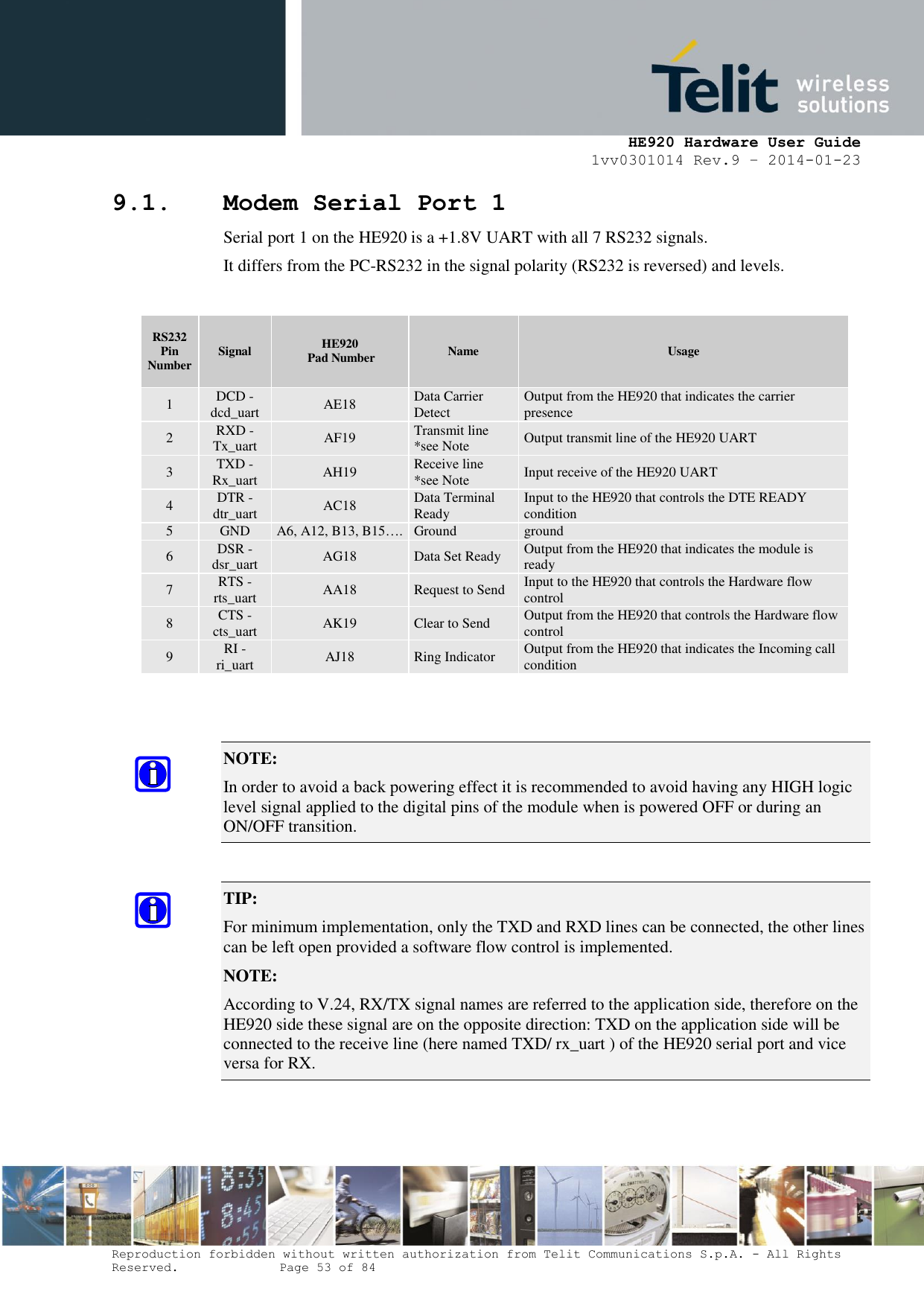     HE920 Hardware User Guide 1vv0301014 Rev.9 – 2014-01-23 Reproduction forbidden without written authorization from Telit Communications S.p.A. - All Rights Reserved.    Page 53 of 84  9.1. Modem Serial Port 1 Serial port 1 on the HE920 is a +1.8V UART with all 7 RS232 signals. It differs from the PC-RS232 in the signal polarity (RS232 is reversed) and levels.  RS232 Pin Number Signal HE920  Pad Number Name Usage 1 DCD - dcd_uart AE18 Data Carrier Detect Output from the HE920 that indicates the carrier presence 2 RXD - Tx_uart AF19 Transmit line *see Note Output transmit line of the HE920 UART 3 TXD - Rx_uart AH19 Receive line  *see Note Input receive of the HE920 UART 4 DTR - dtr_uart AC18 Data Terminal Ready Input to the HE920 that controls the DTE READY condition 5 GND A6, A12, B13, B15…. Ground ground 6 DSR - dsr_uart AG18 Data Set Ready Output from the HE920 that indicates the module is ready 7 RTS -rts_uart AA18 Request to Send Input to the HE920 that controls the Hardware flow control 8 CTS - cts_uart AK19 Clear to Send Output from the HE920 that controls the Hardware flow control 9 RI - ri_uart AJ18 Ring Indicator Output from the HE920 that indicates the Incoming call condition   NOTE:  In order to avoid a back powering effect it is recommended to avoid having any HIGH logic level signal applied to the digital pins of the module when is powered OFF or during an ON/OFF transition.  TIP:  For minimum implementation, only the TXD and RXD lines can be connected, the other lines can be left open provided a software flow control is implemented. NOTE:  According to V.24, RX/TX signal names are referred to the application side, therefore on the HE920 side these signal are on the opposite direction: TXD on the application side will be connected to the receive line (here named TXD/ rx_uart ) of the HE920 serial port and vice versa for RX.  