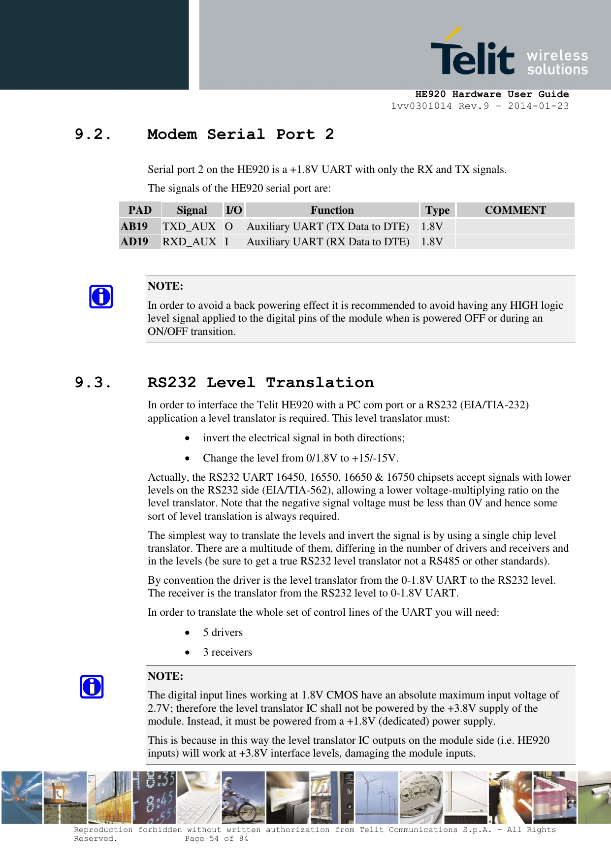     HE920 Hardware User Guide 1vv0301014 Rev.9 – 2014-01-23 Reproduction forbidden without written authorization from Telit Communications S.p.A. - All Rights Reserved.    Page 54 of 84  9.2. Modem Serial Port 2 Serial port 2 on the HE920 is a +1.8V UART with only the RX and TX signals.  The signals of the HE920 serial port are: PAD Signal I/O Function Type COMMENT AB19 TXD_AUX O Auxiliary UART (TX Data to DTE) 1.8V  AD19 RXD_AUX I Auxiliary UART (RX Data to DTE) 1.8V   NOTE:  In order to avoid a back powering effect it is recommended to avoid having any HIGH logic level signal applied to the digital pins of the module when is powered OFF or during an ON/OFF transition.  9.3. RS232 Level Translation In order to interface the Telit HE920 with a PC com port or a RS232 (EIA/TIA-232) application a level translator is required. This level translator must:  invert the electrical signal in both directions;  Change the level from 0/1.8V to +15/-15V. Actually, the RS232 UART 16450, 16550, 16650 &amp; 16750 chipsets accept signals with lower levels on the RS232 side (EIA/TIA-562), allowing a lower voltage-multiplying ratio on the level translator. Note that the negative signal voltage must be less than 0V and hence some sort of level translation is always required.  The simplest way to translate the levels and invert the signal is by using a single chip level translator. There are a multitude of them, differing in the number of drivers and receivers and in the levels (be sure to get a true RS232 level translator not a RS485 or other standards). By convention the driver is the level translator from the 0-1.8V UART to the RS232 level. The receiver is the translator from the RS232 level to 0-1.8V UART. In order to translate the whole set of control lines of the UART you will need:  5 drivers  3 receivers NOTE:  The digital input lines working at 1.8V CMOS have an absolute maximum input voltage of 2.7V; therefore the level translator IC shall not be powered by the +3.8V supply of the module. Instead, it must be powered from a +1.8V (dedicated) power supply. This is because in this way the level translator IC outputs on the module side (i.e. HE920 inputs) will work at +3.8V interface levels, damaging the module inputs. 