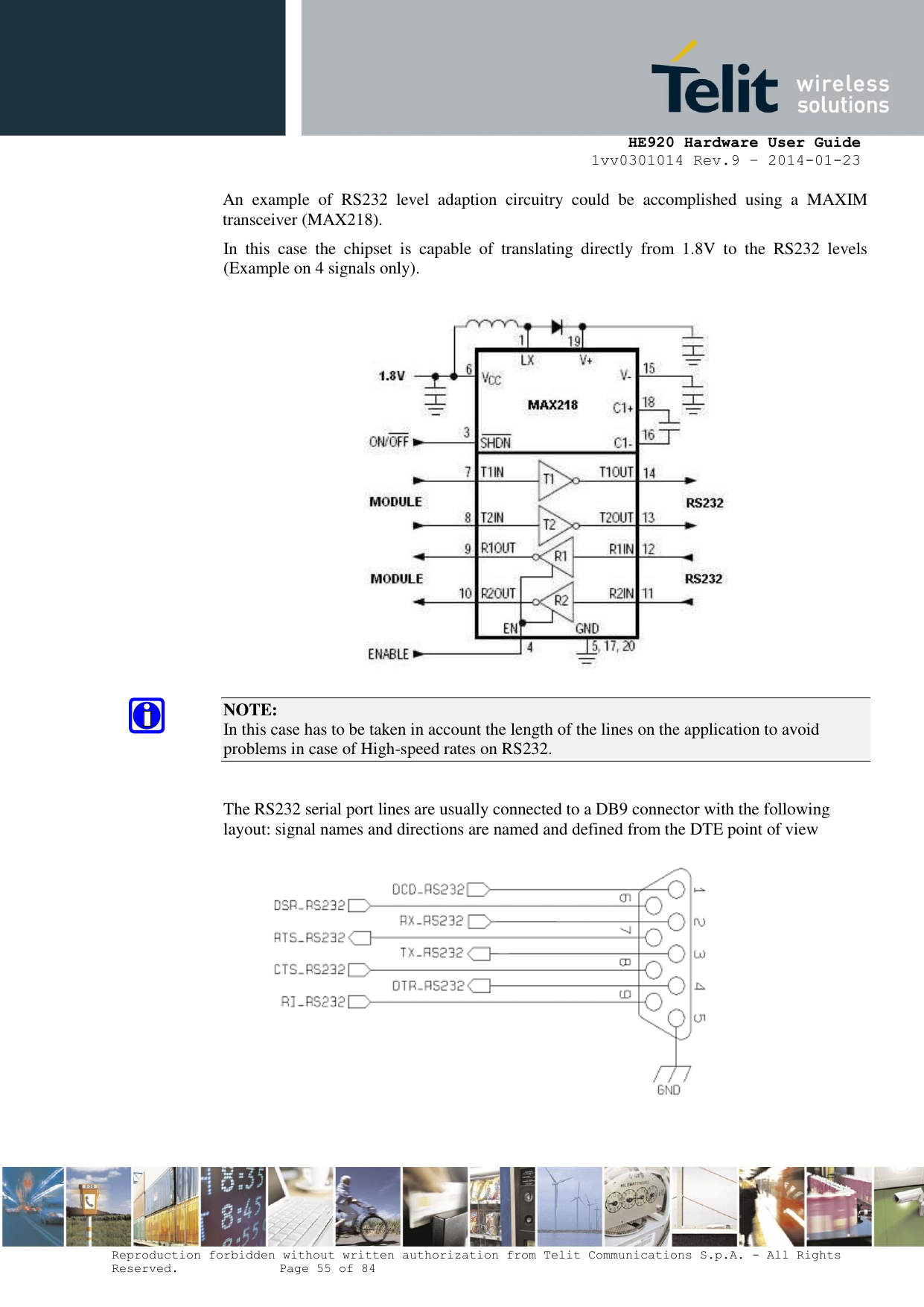     HE920 Hardware User Guide 1vv0301014 Rev.9 – 2014-01-23 Reproduction forbidden without written authorization from Telit Communications S.p.A. - All Rights Reserved.    Page 55 of 84  An  example  of  RS232  level  adaption  circuitry  could  be  accomplished  using  a  MAXIM transceiver (MAX218).  In  this  case  the  chipset  is  capable  of  translating  directly  from  1.8V  to  the  RS232  levels (Example on 4 signals only).    NOTE:  In this case has to be taken in account the length of the lines on the application to avoid problems in case of High-speed rates on RS232.  The RS232 serial port lines are usually connected to a DB9 connector with the following layout: signal names and directions are named and defined from the DTE point of view  