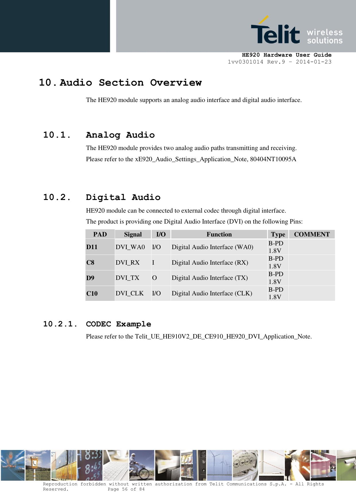     HE920 Hardware User Guide 1vv0301014 Rev.9 – 2014-01-23 Reproduction forbidden without written authorization from Telit Communications S.p.A. - All Rights Reserved.    Page 56 of 84  10. Audio Section Overview The HE920 module supports an analog audio interface and digital audio interface.   10.1. Analog Audio The HE920 module provides two analog audio paths transmitting and receiving. Please refer to the xE920_Audio_Settings_Application_Note, 80404NT10095A   10.2. Digital Audio HE920 module can be connected to external codec through digital interface. The product is providing one Digital Audio Interface (DVI) on the following Pins: PAD Signal I/O Function Type COMMENT D11 DVI_WA0 I/O Digital Audio Interface (WA0) B-PD 1.8V  C8 DVI_RX I Digital Audio Interface (RX) B-PD 1.8V  D9 DVI_TX O Digital Audio Interface (TX) B-PD 1.8V  C10 DVI_CLK I/O Digital Audio Interface (CLK) B-PD 1.8V   10.2.1. CODEC Example Please refer to the Telit_UE_HE910V2_DE_CE910_HE920_DVI_Application_Note.       