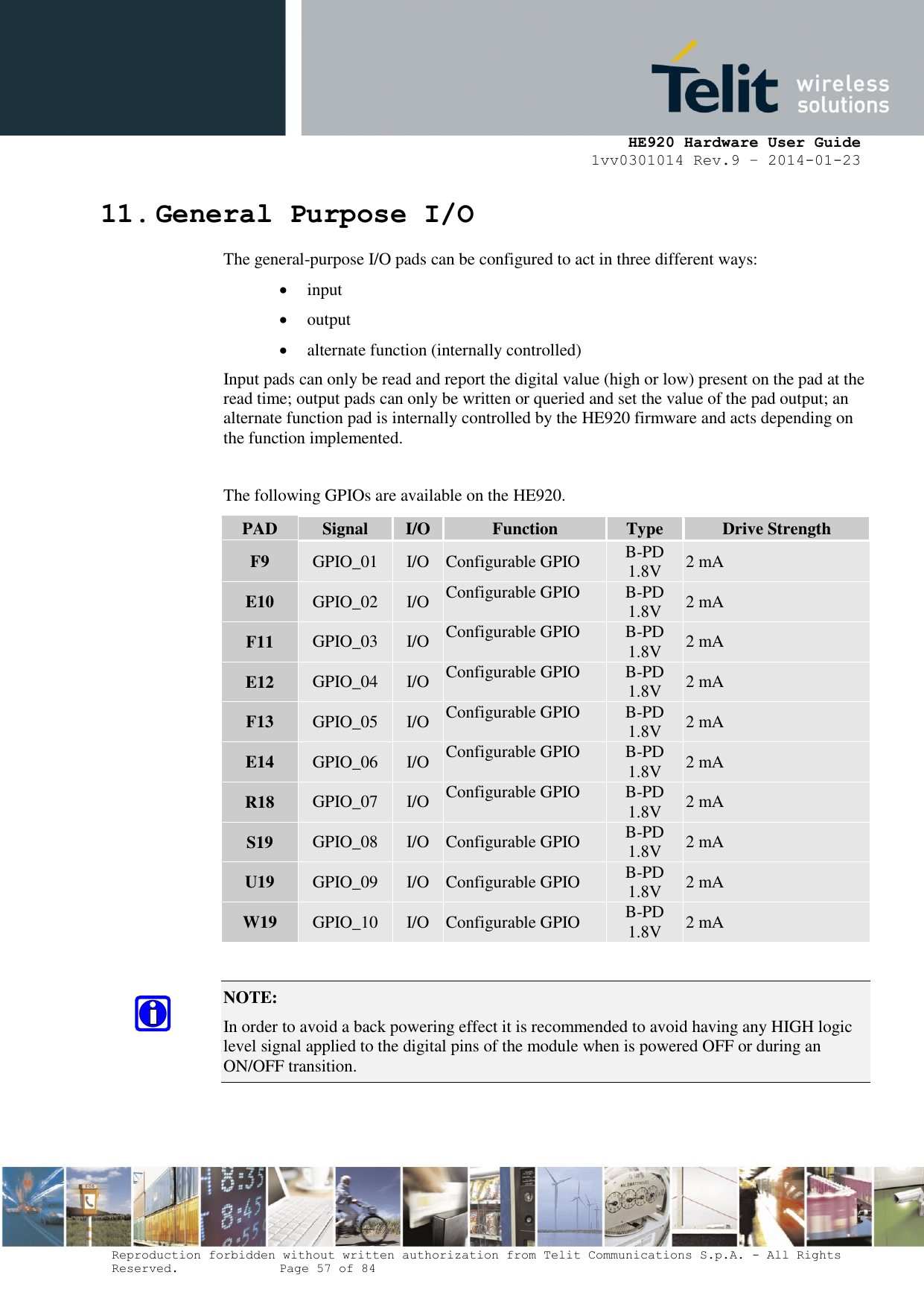     HE920 Hardware User Guide 1vv0301014 Rev.9 – 2014-01-23 Reproduction forbidden without written authorization from Telit Communications S.p.A. - All Rights Reserved.    Page 57 of 84  11. General Purpose I/O The general-purpose I/O pads can be configured to act in three different ways:  input  output  alternate function (internally controlled) Input pads can only be read and report the digital value (high or low) present on the pad at the read time; output pads can only be written or queried and set the value of the pad output; an alternate function pad is internally controlled by the HE920 firmware and acts depending on the function implemented.  The following GPIOs are available on the HE920. PAD Signal I/O Function Type Drive Strength F9 GPIO_01 I/O Configurable GPIO B-PD 1.8V 2 mA E10 GPIO_02 I/O Configurable GPIO B-PD 1.8V 2 mA F11 GPIO_03 I/O Configurable GPIO B-PD 1.8V 2 mA E12 GPIO_04 I/O Configurable GPIO B-PD 1.8V 2 mA F13 GPIO_05 I/O Configurable GPIO B-PD 1.8V 2 mA E14 GPIO_06 I/O Configurable GPIO B-PD 1.8V 2 mA R18 GPIO_07 I/O Configurable GPIO B-PD 1.8V 2 mA S19 GPIO_08 I/O Configurable GPIO B-PD 1.8V 2 mA U19 GPIO_09 I/O Configurable GPIO B-PD 1.8V 2 mA W19 GPIO_10 I/O Configurable GPIO B-PD 1.8V 2 mA  NOTE:  In order to avoid a back powering effect it is recommended to avoid having any HIGH logic level signal applied to the digital pins of the module when is powered OFF or during an ON/OFF transition.   