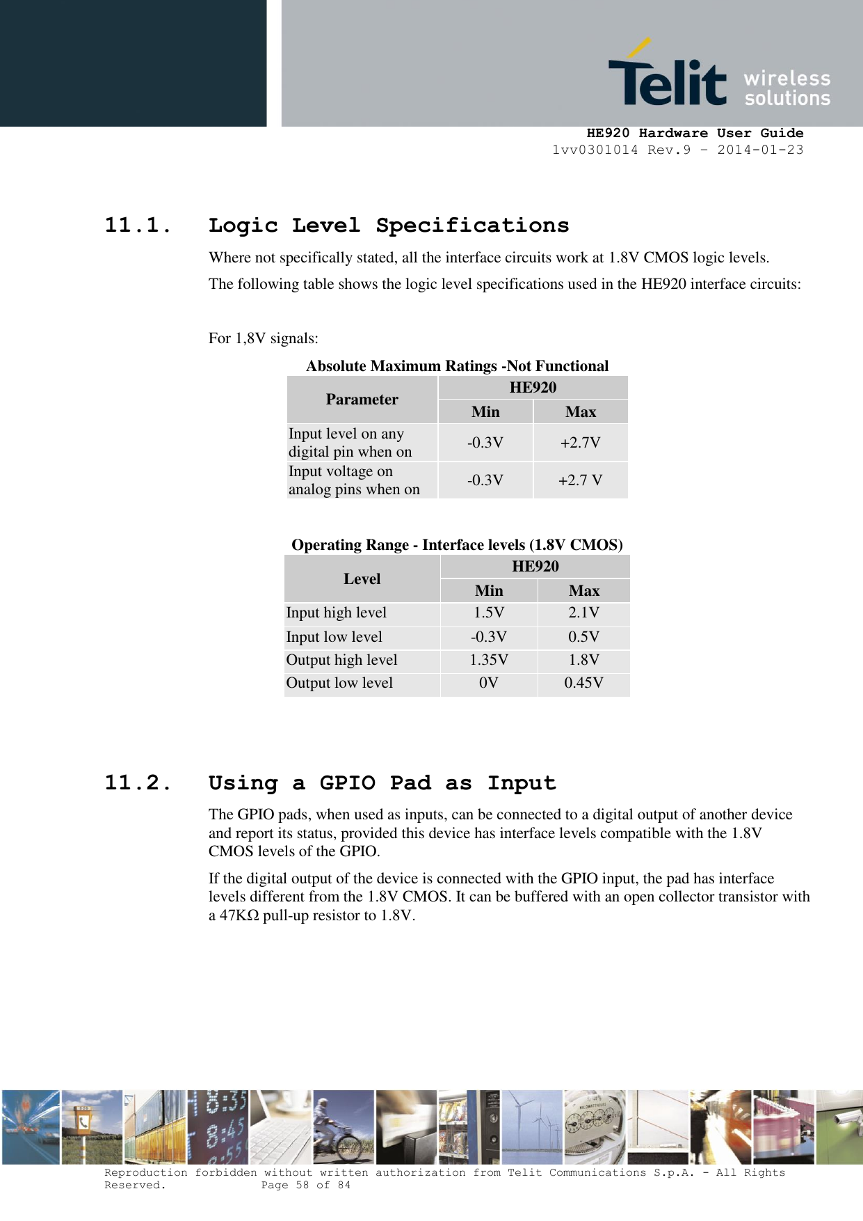     HE920 Hardware User Guide 1vv0301014 Rev.9 – 2014-01-23 Reproduction forbidden without written authorization from Telit Communications S.p.A. - All Rights Reserved.    Page 58 of 84   11.1. Logic Level Specifications Where not specifically stated, all the interface circuits work at 1.8V CMOS logic levels. The following table shows the logic level specifications used in the HE920 interface circuits:  For 1,8V signals: Absolute Maximum Ratings -Not Functional Parameter HE920 Min Max Input level on any digital pin when on -0.3V +2.7V Input voltage on analog pins when on -0.3V +2.7 V  Operating Range - Interface levels (1.8V CMOS) Level HE920 Min Max Input high level 1.5V 2.1V Input low level -0.3V 0.5V Output high level 1.35V 1.8V Output low level 0V 0.45V    11.2. Using a GPIO Pad as Input The GPIO pads, when used as inputs, can be connected to a digital output of another device and report its status, provided this device has interface levels compatible with the 1.8V CMOS levels of the GPIO.  If the digital output of the device is connected with the GPIO input, the pad has interface levels different from the 1.8V CMOS. It can be buffered with an open collector transistor with a 47KΩ pull-up resistor to 1.8V. 