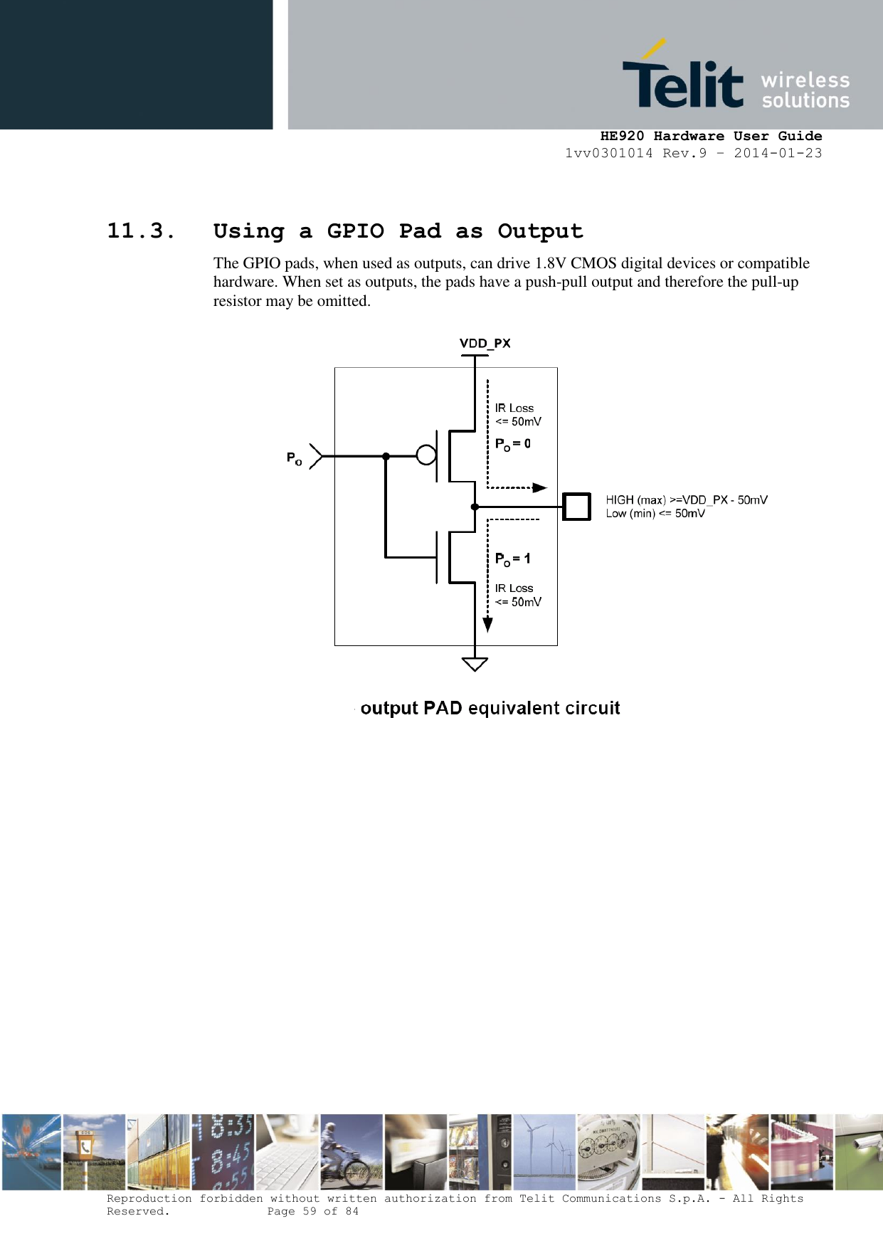     HE920 Hardware User Guide 1vv0301014 Rev.9 – 2014-01-23 Reproduction forbidden without written authorization from Telit Communications S.p.A. - All Rights Reserved.    Page 59 of 84   11.3. Using a GPIO Pad as Output The GPIO pads, when used as outputs, can drive 1.8V CMOS digital devices or compatible hardware. When set as outputs, the pads have a push-pull output and therefore the pull-up resistor may be omitted.  