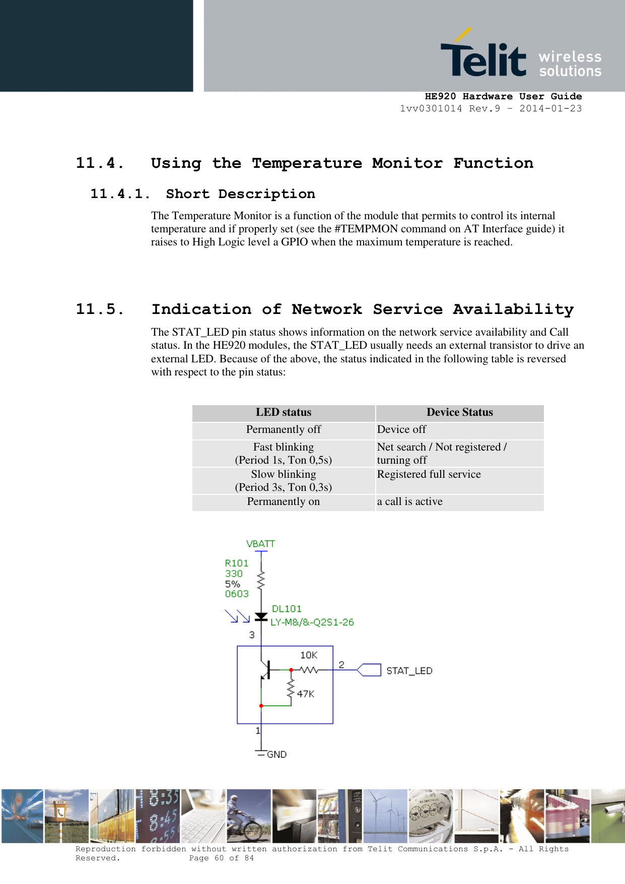     HE920 Hardware User Guide 1vv0301014 Rev.9 – 2014-01-23 Reproduction forbidden without written authorization from Telit Communications S.p.A. - All Rights Reserved.    Page 60 of 84   11.4. Using the Temperature Monitor Function 11.4.1. Short Description The Temperature Monitor is a function of the module that permits to control its internal temperature and if properly set (see the #TEMPMON command on AT Interface guide) it raises to High Logic level a GPIO when the maximum temperature is reached.   11.5. Indication of Network Service Availability The STAT_LED pin status shows information on the network service availability and Call status. In the HE920 modules, the STAT_LED usually needs an external transistor to drive an external LED. Because of the above, the status indicated in the following table is reversed with respect to the pin status:  LED status Device Status Permanently off Device off Fast blinking (Period 1s, Ton 0,5s) Net search / Not registered / turning off Slow blinking (Period 3s, Ton 0,3s) Registered full service Permanently on a call is active           