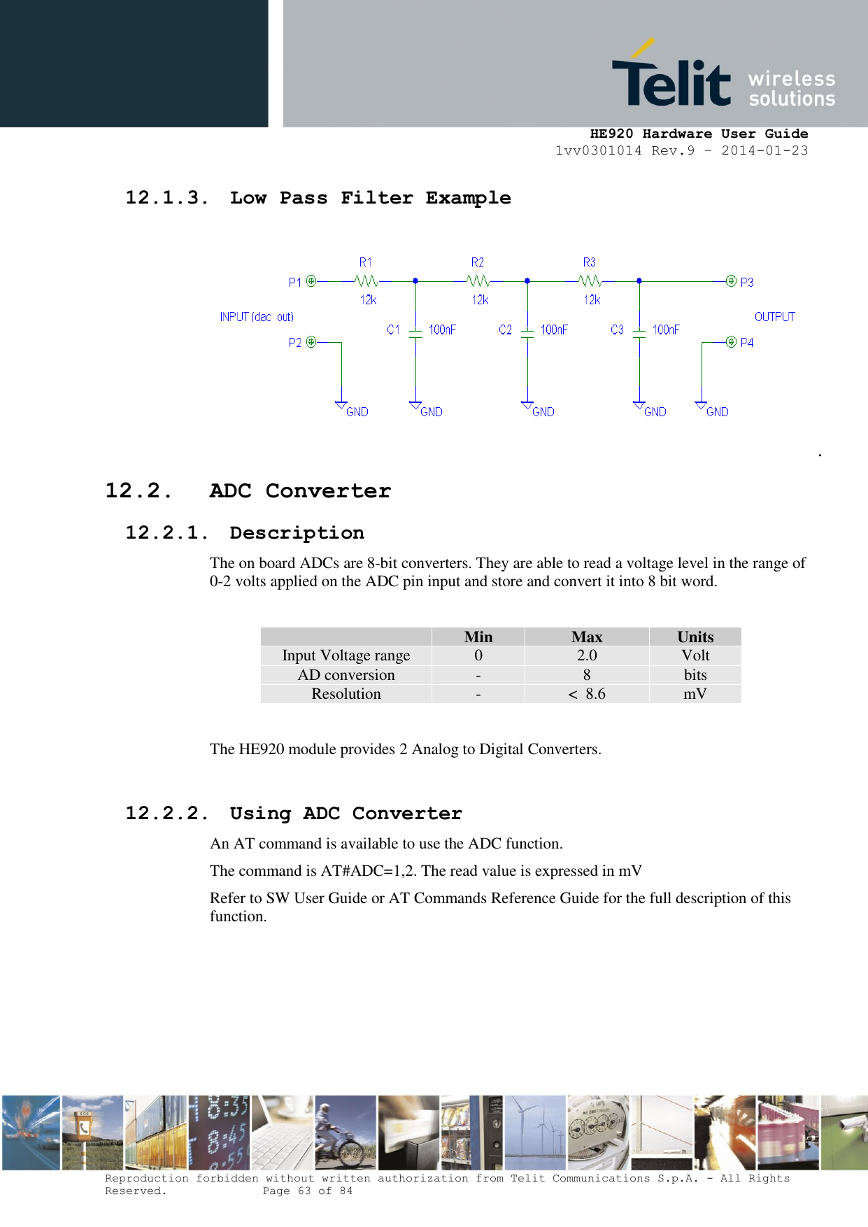     HE920 Hardware User Guide 1vv0301014 Rev.9 – 2014-01-23 Reproduction forbidden without written authorization from Telit Communications S.p.A. - All Rights Reserved.    Page 63 of 84  12.1.3. Low Pass Filter Example .  12.2. ADC Converter 12.2.1. Description The on board ADCs are 8-bit converters. They are able to read a voltage level in the range of 0-2 volts applied on the ADC pin input and store and convert it into 8 bit word.   Min Max Units Input Voltage range 0 2.0 Volt AD conversion - 8 bits Resolution - &lt;  8.6 mV  The HE920 module provides 2 Analog to Digital Converters.   12.2.2. Using ADC Converter An AT command is available to use the ADC function.  The command is AT#ADC=1,2. The read value is expressed in mV Refer to SW User Guide or AT Commands Reference Guide for the full description of this function.  