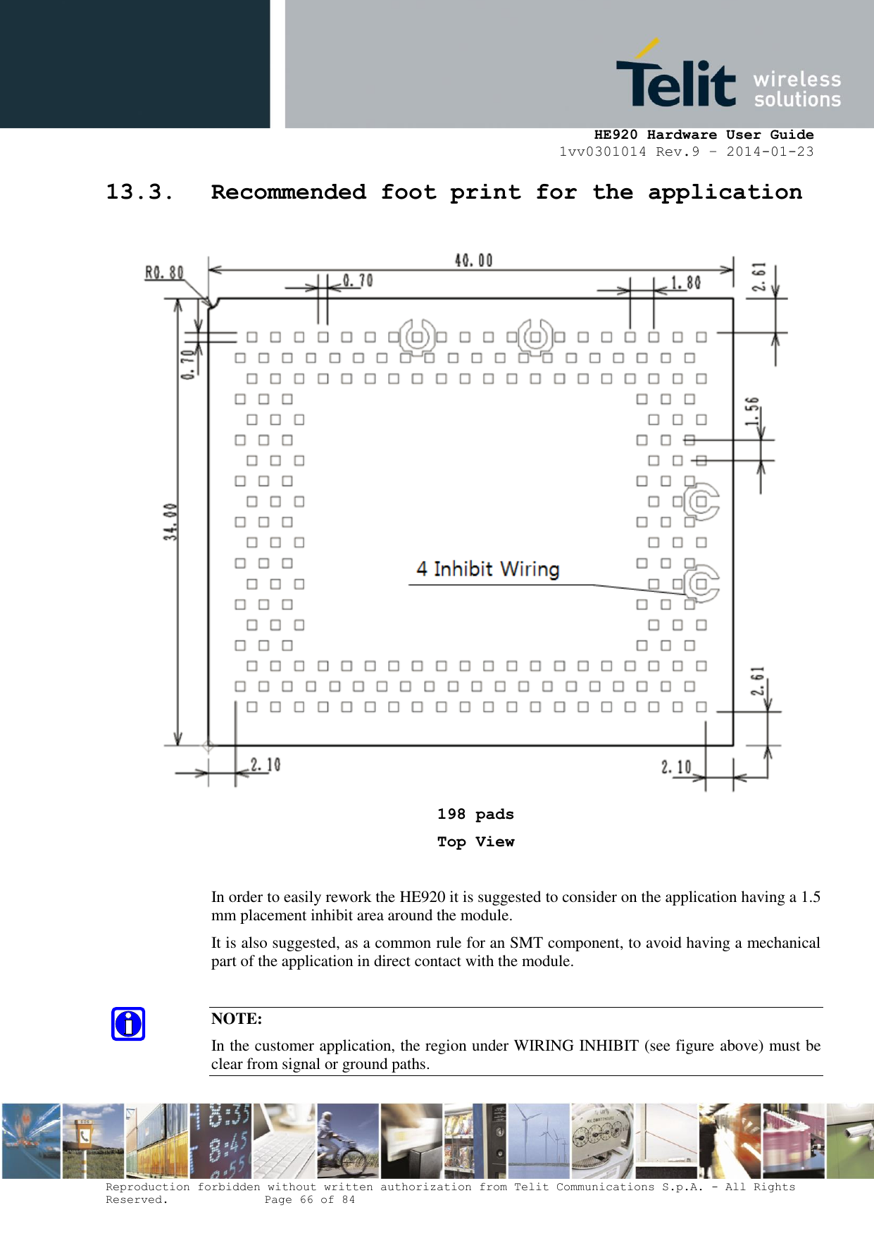     HE920 Hardware User Guide 1vv0301014 Rev.9 – 2014-01-23 Reproduction forbidden without written authorization from Telit Communications S.p.A. - All Rights Reserved.    Page 66 of 84  13.3. Recommended foot print for the application   198 pads Top View  In order to easily rework the HE920 it is suggested to consider on the application having a 1.5 mm placement inhibit area around the module.  It is also suggested, as a common rule for an SMT component, to avoid having a mechanical part of the application in direct contact with the module.  NOTE: In the customer application, the region under WIRING INHIBIT (see figure above) must be clear from signal or ground paths. 