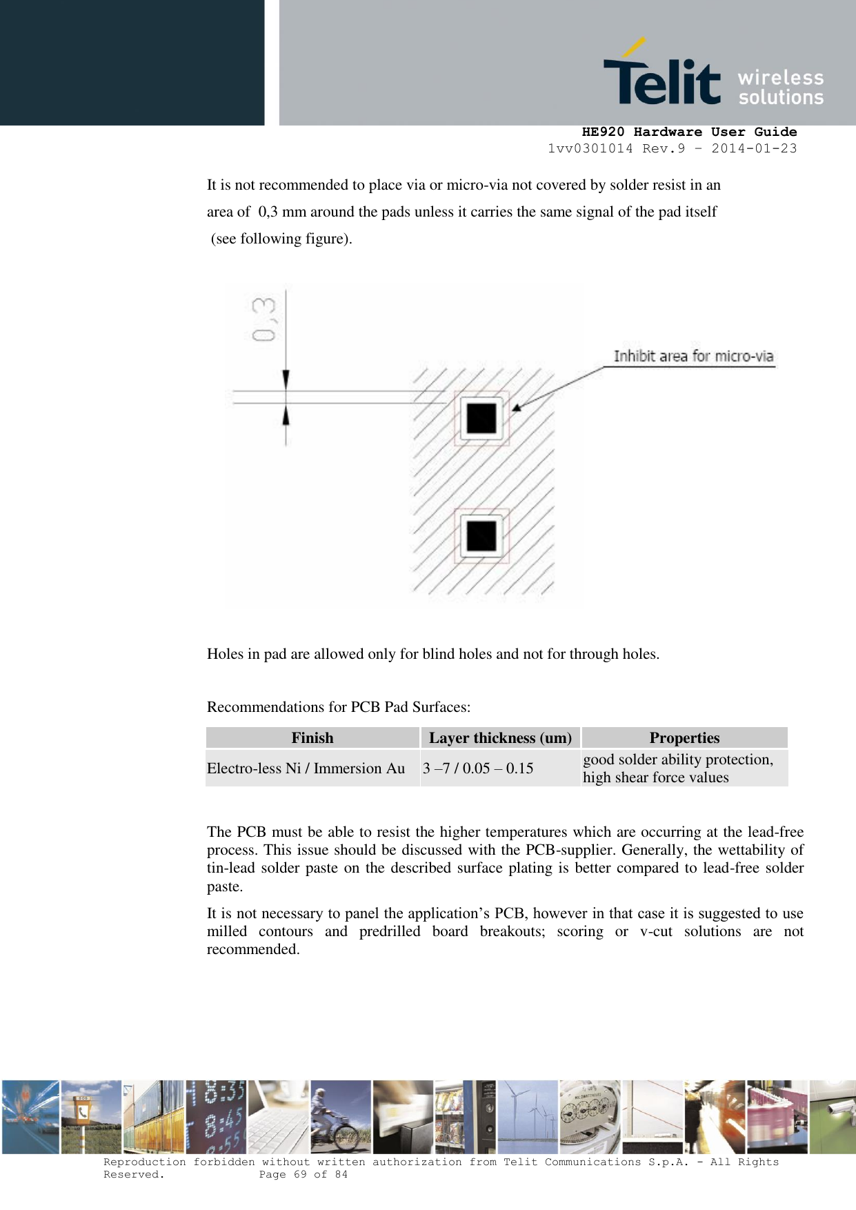     HE920 Hardware User Guide 1vv0301014 Rev.9 – 2014-01-23 Reproduction forbidden without written authorization from Telit Communications S.p.A. - All Rights Reserved.    Page 69 of 84  It is not recommended to place via or micro-via not covered by solder resist in an  area of  0,3 mm around the pads unless it carries the same signal of the pad itself  (see following figure).    Holes in pad are allowed only for blind holes and not for through holes.  Recommendations for PCB Pad Surfaces: Finish Layer thickness (um) Properties Electro-less Ni / Immersion Au 3 –7 / 0.05 – 0.15 good solder ability protection, high shear force values  The PCB must be able to resist the higher temperatures which are occurring at the lead-free process. This issue should be discussed with the PCB-supplier. Generally, the wettability of tin-lead solder paste on the described surface plating is better compared to lead-free solder paste.  It is not necessary to panel the application’s PCB, however in that case it is suggested to use milled  contours  and  predrilled  board  breakouts;  scoring  or  v-cut  solutions  are  not recommended.     