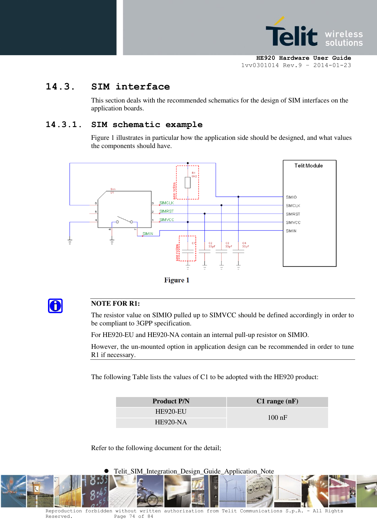     HE920 Hardware User Guide 1vv0301014 Rev.9 – 2014-01-23 Reproduction forbidden without written authorization from Telit Communications S.p.A. - All Rights Reserved.    Page 74 of 84  14.3. SIM interface This section deals with the recommended schematics for the design of SIM interfaces on the application boards. 14.3.1. SIM schematic example Figure 1 illustrates in particular how the application side should be designed, and what values the components should have.   NOTE FOR R1: The resistor value on SIMIO pulled up to SIMVCC should be defined accordingly in order to be compliant to 3GPP specification. For HE920-EU and HE920-NA contain an internal pull-up resistor on SIMIO. However, the un-mounted option in application design can be recommended in order to tune R1 if necessary.   The following Table lists the values of C1 to be adopted with the HE920 product:  Product P/N C1 range (nF) HE920-EU 100 nF HE920-NA  Refer to the following document for the detail;   Telit_SIM_Integration_Design_Guide_Application_Note 