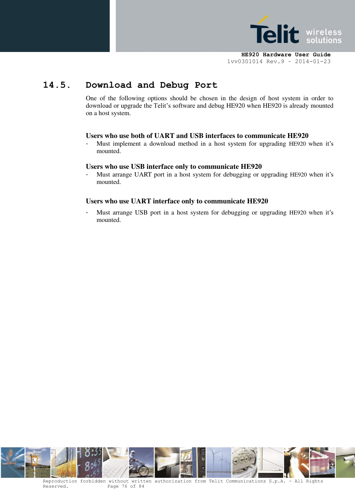     HE920 Hardware User Guide 1vv0301014 Rev.9 – 2014-01-23 Reproduction forbidden without written authorization from Telit Communications S.p.A. - All Rights Reserved.    Page 76 of 84  14.5. Download and Debug Port One  of  the  following  options  should  be  chosen  in  the  design  of  host  system  in  order  to download or upgrade the Telit’s software and debug HE920 when HE920 is already mounted on a host system.  Users who use both of UART and USB interfaces to communicate HE920 -  Must  implement  a  download  method  in  a  host  system  for  upgrading  HE920  when  it’s mounted.  Users who use USB interface only to communicate HE920 -  Must arrange UART port in a host system for debugging or upgrading HE920 when it’s mounted.  Users who use UART interface only to communicate HE920 -  Must arrange  USB port  in a  host system for  debugging or  upgrading  HE920  when  it’s mounted.   