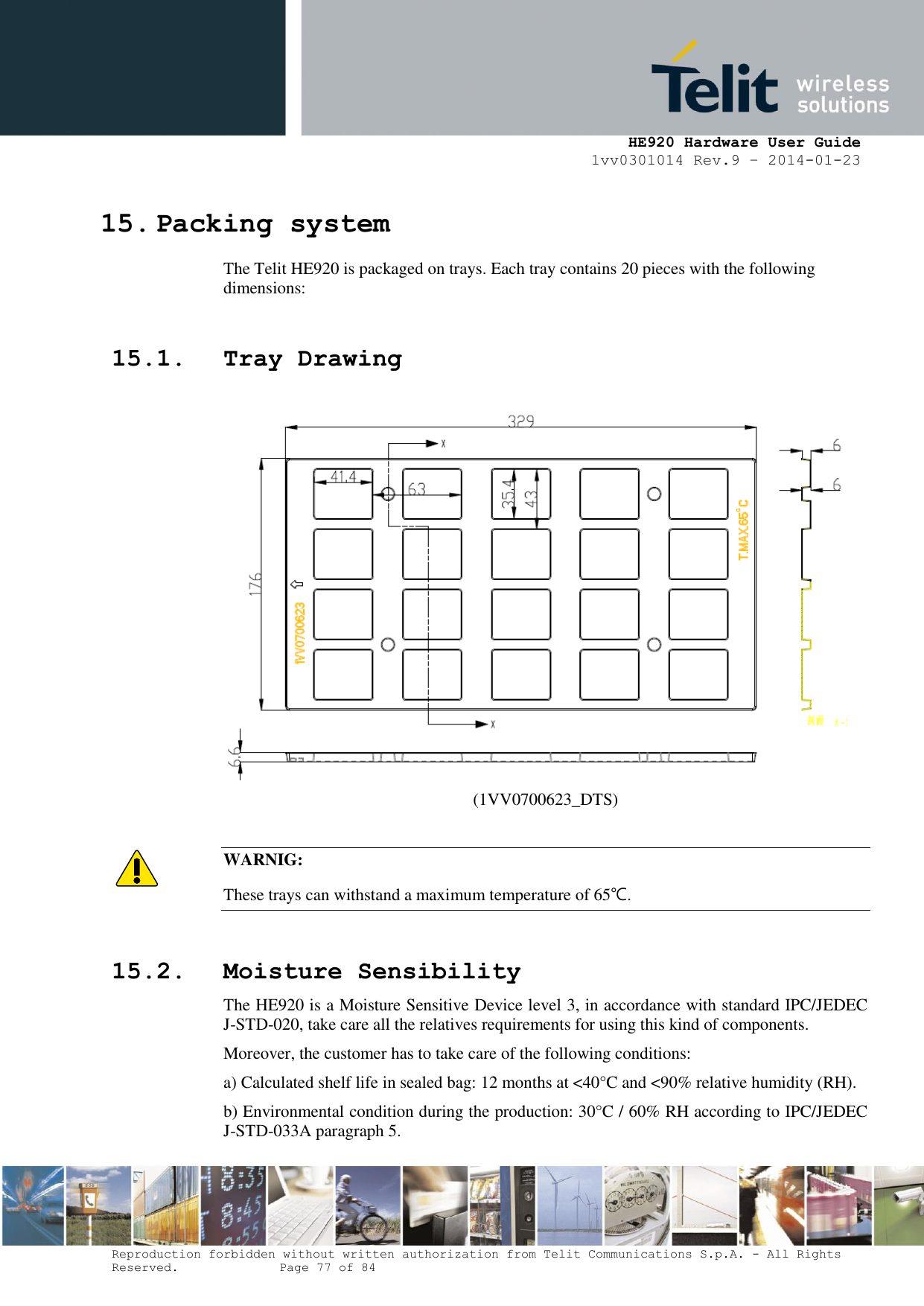    HE920 Hardware User Guide 1vv0301014 Rev.9 – 2014-01-23 Reproduction forbidden without written authorization from Telit Communications S.p.A. - All Rights Reserved.    Page 77 of 84  15. Packing system The Telit HE920 is packaged on trays. Each tray contains 20 pieces with the following dimensions:  15.1. Tray Drawing   (1VV0700623_DTS)  WARNIG: These trays can withstand a maximum temperature of 65℃.   15.2. Moisture Sensibility The HE920 is a Moisture Sensitive Device level 3, in accordance with standard IPC/JEDEC J-STD-020, take care all the relatives requirements for using this kind of components. Moreover, the customer has to take care of the following conditions: a) Calculated shelf life in sealed bag: 12 months at &lt;40°C and &lt;90% relative humidity (RH). b) Environmental condition during the production: 30°C / 60% RH according to IPC/JEDEC J-STD-033A paragraph 5.  