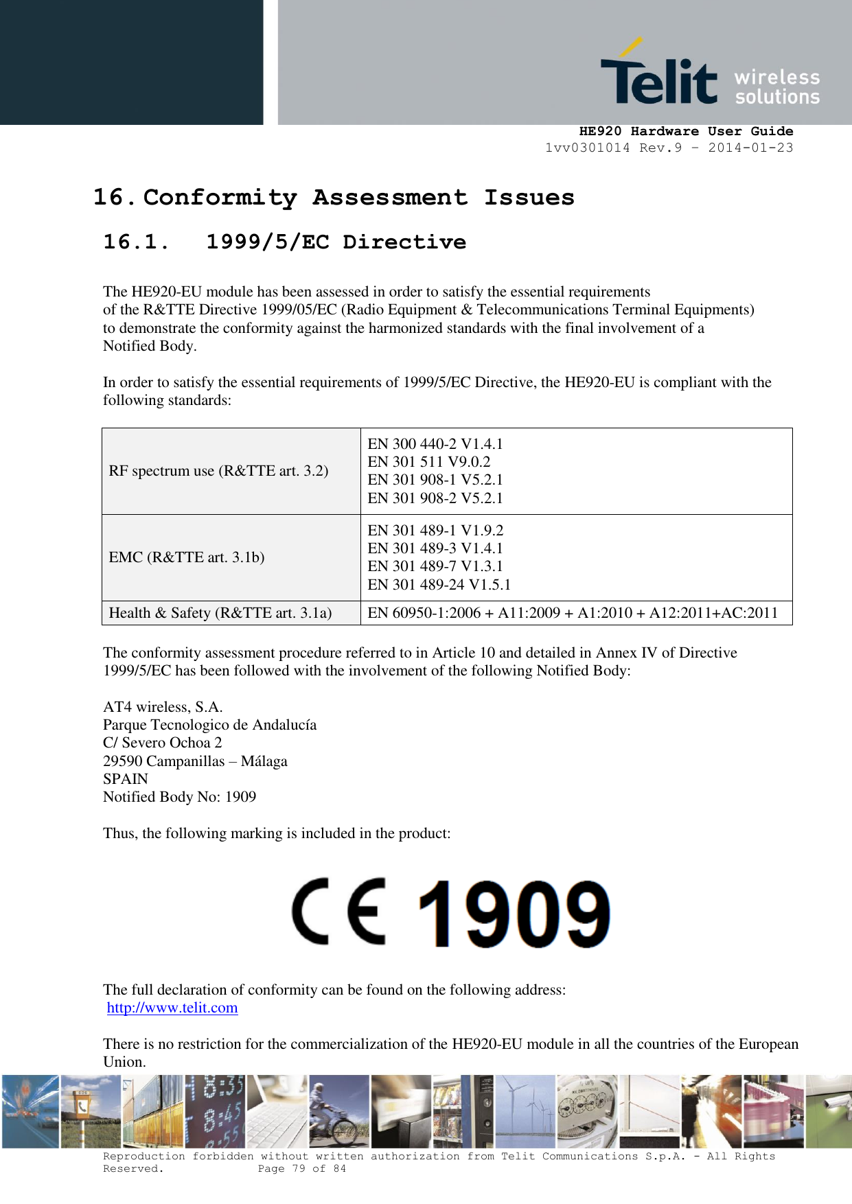     HE920 Hardware User Guide 1vv0301014 Rev.9 – 2014-01-23 Reproduction forbidden without written authorization from Telit Communications S.p.A. - All Rights Reserved.    Page 79 of 84  16. Conformity Assessment Issues 16.1. 1999/5/EC Directive  The HE920-EU module has been assessed in order to satisfy the essential requirements of the R&amp;TTE Directive 1999/05/EC (Radio Equipment &amp; Telecommunications Terminal Equipments) to demonstrate the conformity against the harmonized standards with the final involvement of a Notified Body.  In order to satisfy the essential requirements of 1999/5/EC Directive, the HE920-EU is compliant with the following standards:  RF spectrum use (R&amp;TTE art. 3.2) EN 300 440-2 V1.4.1 EN 301 511 V9.0.2 EN 301 908-1 V5.2.1 EN 301 908-2 V5.2.1 EMC (R&amp;TTE art. 3.1b) EN 301 489-1 V1.9.2 EN 301 489-3 V1.4.1  EN 301 489-7 V1.3.1 EN 301 489-24 V1.5.1 Health &amp; Safety (R&amp;TTE art. 3.1a) EN 60950-1:2006 + A11:2009 + A1:2010 + A12:2011+AC:2011  The conformity assessment procedure referred to in Article 10 and detailed in Annex IV of Directive 1999/5/EC has been followed with the involvement of the following Notified Body:   AT4 wireless, S.A. Parque Tecnologico de Andalucía C/ Severo Ochoa 2 29590 Campanillas – Málaga SPAIN Notified Body No: 1909  Thus, the following marking is included in the product:    The full declaration of conformity can be found on the following address:  http://www.telit.com  There is no restriction for the commercialization of the HE920-EU module in all the countries of the European Union. 