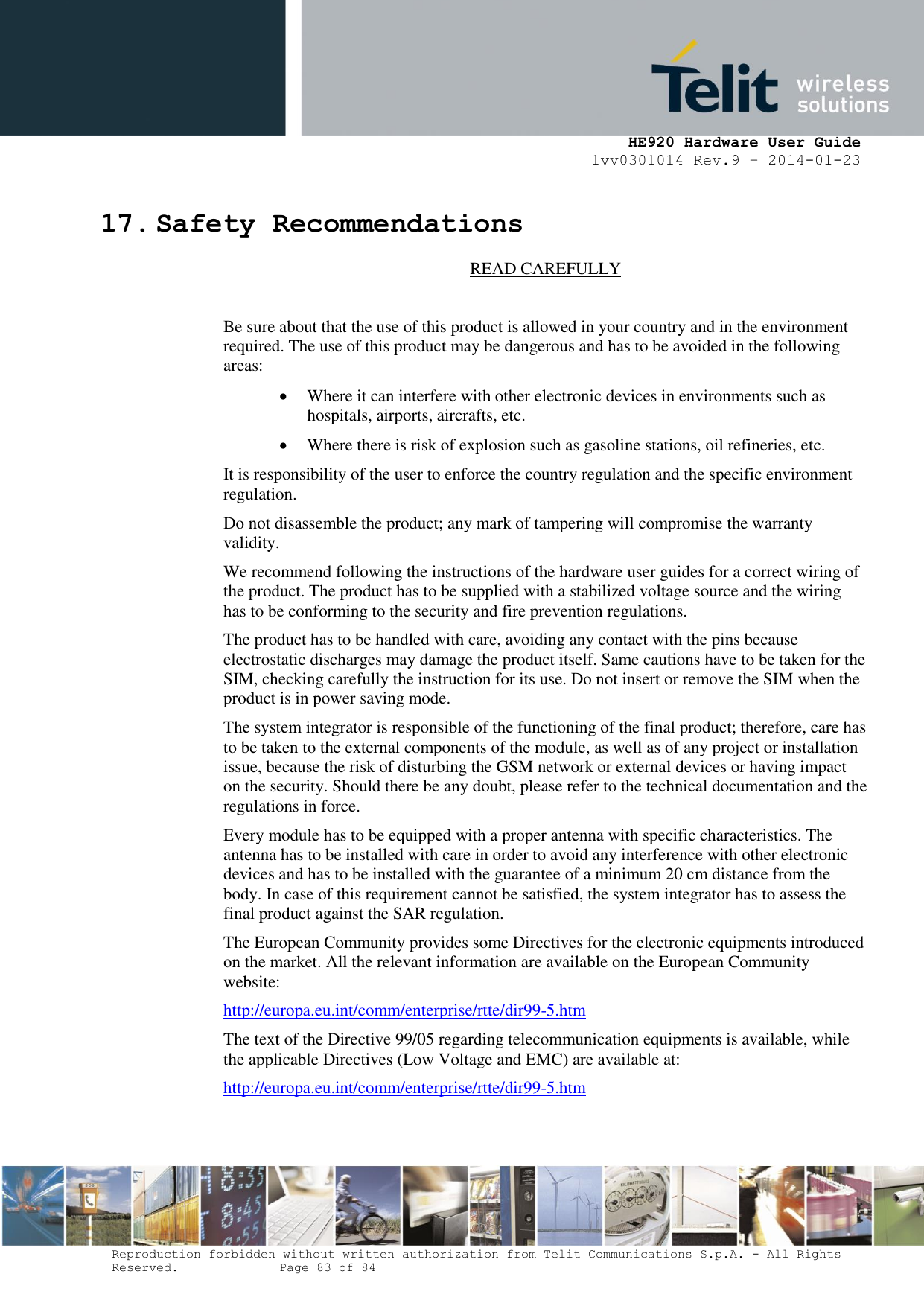     HE920 Hardware User Guide 1vv0301014 Rev.9 – 2014-01-23 Reproduction forbidden without written authorization from Telit Communications S.p.A. - All Rights Reserved.    Page 83 of 84  17. Safety Recommendations READ CAREFULLY  Be sure about that the use of this product is allowed in your country and in the environment required. The use of this product may be dangerous and has to be avoided in the following areas:  Where it can interfere with other electronic devices in environments such as hospitals, airports, aircrafts, etc.  Where there is risk of explosion such as gasoline stations, oil refineries, etc.  It is responsibility of the user to enforce the country regulation and the specific environment regulation. Do not disassemble the product; any mark of tampering will compromise the warranty validity. We recommend following the instructions of the hardware user guides for a correct wiring of the product. The product has to be supplied with a stabilized voltage source and the wiring has to be conforming to the security and fire prevention regulations. The product has to be handled with care, avoiding any contact with the pins because electrostatic discharges may damage the product itself. Same cautions have to be taken for the SIM, checking carefully the instruction for its use. Do not insert or remove the SIM when the product is in power saving mode. The system integrator is responsible of the functioning of the final product; therefore, care has to be taken to the external components of the module, as well as of any project or installation issue, because the risk of disturbing the GSM network or external devices or having impact on the security. Should there be any doubt, please refer to the technical documentation and the regulations in force. Every module has to be equipped with a proper antenna with specific characteristics. The antenna has to be installed with care in order to avoid any interference with other electronic devices and has to be installed with the guarantee of a minimum 20 cm distance from the body. In case of this requirement cannot be satisfied, the system integrator has to assess the final product against the SAR regulation. The European Community provides some Directives for the electronic equipments introduced on the market. All the relevant information are available on the European Community website: http://europa.eu.int/comm/enterprise/rtte/dir99-5.htm The text of the Directive 99/05 regarding telecommunication equipments is available, while the applicable Directives (Low Voltage and EMC) are available at: http://europa.eu.int/comm/enterprise/rtte/dir99-5.htm  