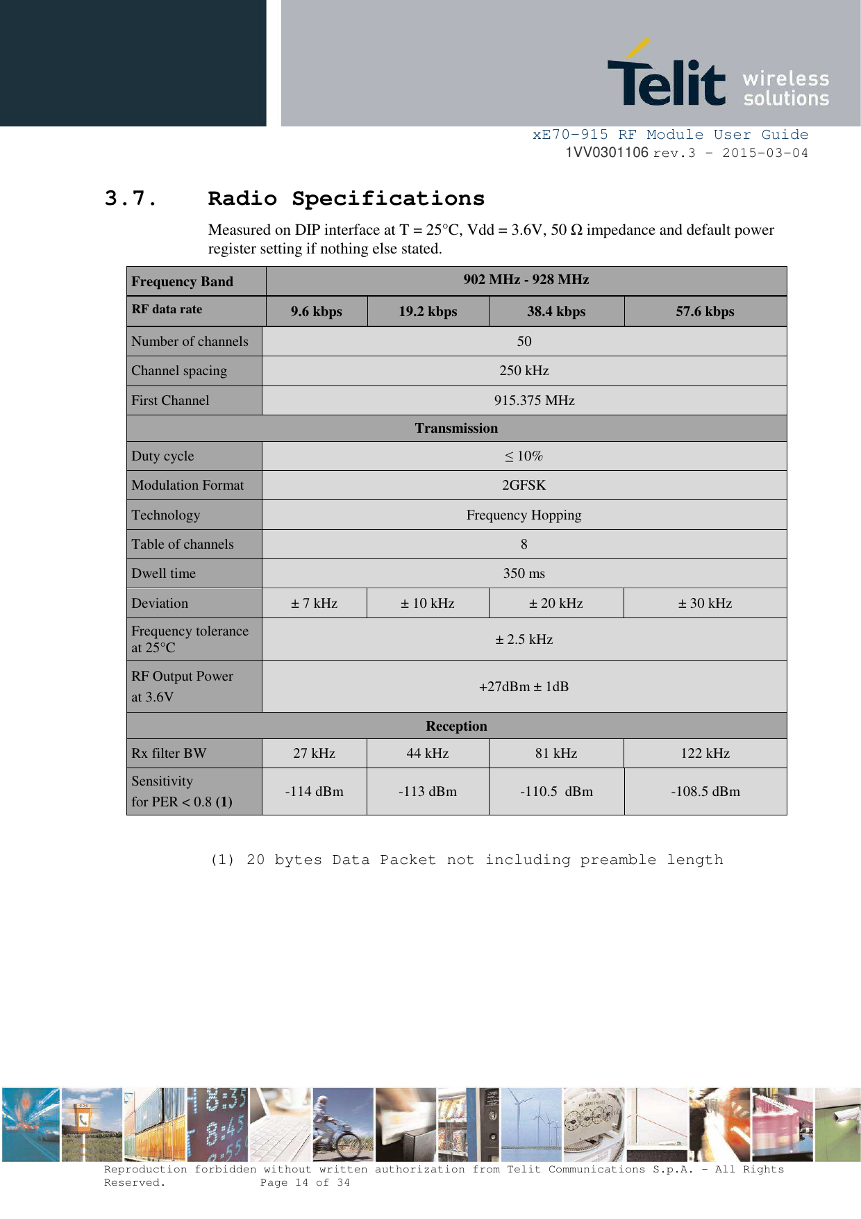     xE70-915 RF Module User Guide 1VV0301106 rev.3 – 2015-03-04  Reproduction forbidden without written authorization from Telit Communications S.p.A. - All Rights Reserved.    Page 14 of 34  3.7. Radio Specifications Measured on DIP interface at T = 25°C, Vdd = 3.6V, 50 Ω impedance and default power register setting if nothing else stated. Frequency Band  902 MHz - 928 MHz RF data rate 9.6 kbps  19.2 kbps  38.4 kbps  57.6 kbps Number of channels  50 Channel spacing  250 kHz First Channel    915.375 MHz Transmission Duty cycle  ≤ 10% Modulation Format  2GFSK Technology  Frequency Hopping Table of channels  8 Dwell time  350 ms Deviation  ± 7 kHz  ± 10 kHz  ± 20 kHz  ± 30 kHz Frequency tolerance at 25°C  ± 2.5 kHz RF Output Power at 3.6V  +27dBm ± 1dB Reception Rx filter BW  27 kHz  44 kHz  81 kHz  122 kHz Sensitivity for PER &lt; 0.8 (1) -114 dBm   -113 dBm  -110.5  dBm   -108.5 dBm  (1) 20 bytes Data Packet not including preamble length           