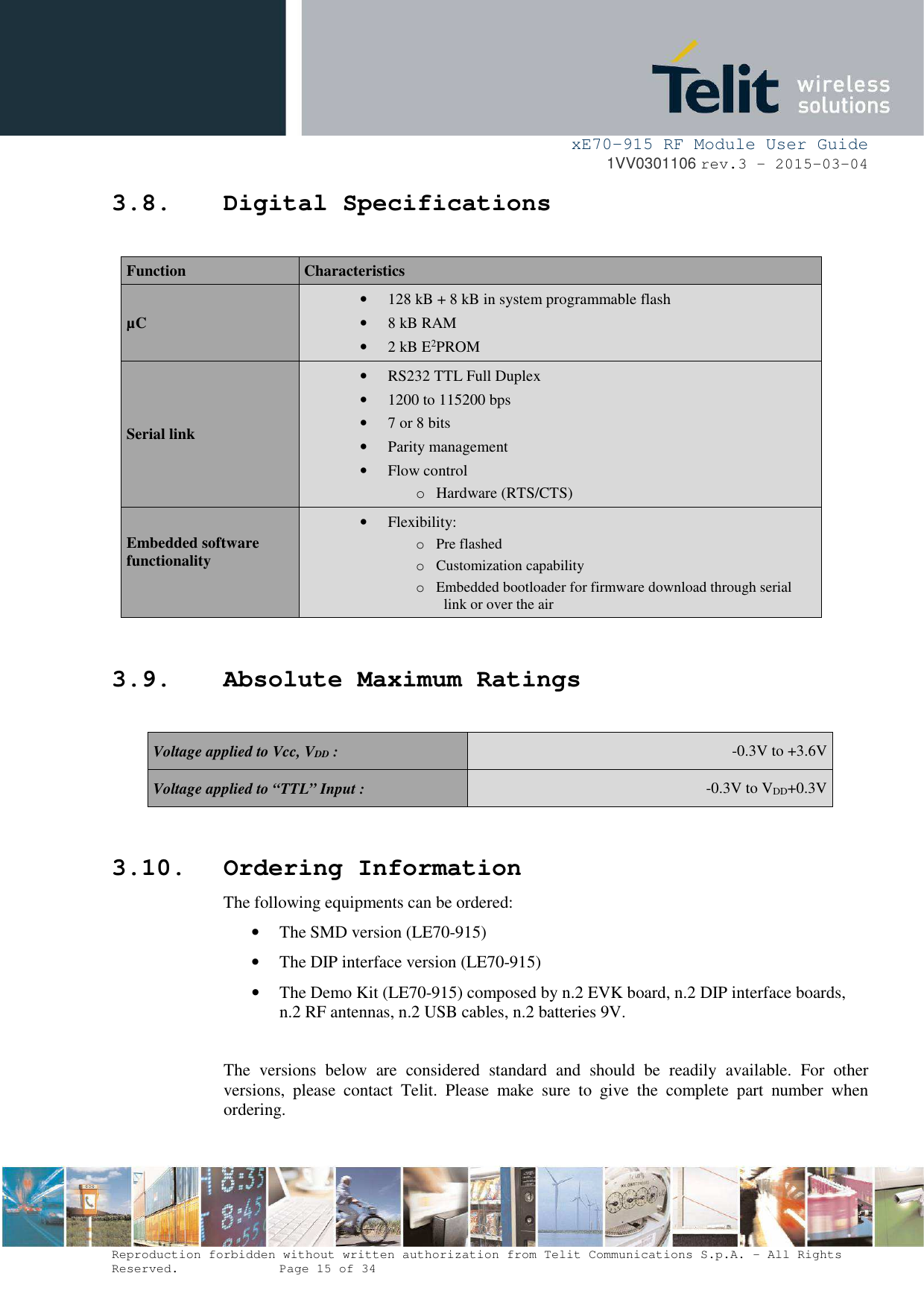     xE70-915 RF Module User Guide 1VV0301106 rev.3 – 2015-03-04  Reproduction forbidden without written authorization from Telit Communications S.p.A. - All Rights Reserved.    Page 15 of 34  3.8. Digital Specifications  Function  Characteristics µC • 128 kB + 8 kB in system programmable flash • 8 kB RAM • 2 kB E2PROM Serial link • RS232 TTL Full Duplex • 1200 to 115200 bps • 7 or 8 bits • Parity management • Flow control o Hardware (RTS/CTS) Embedded software functionality  • Flexibility: o Pre flashed o Customization capability o Embedded bootloader for firmware download through serial link or over the air  3.9. Absolute Maximum Ratings  Voltage applied to Vcc, VDD :  -0.3V to +3.6V Voltage applied to “TTL” Input :  -0.3V to VDD+0.3V   3.10. Ordering Information The following equipments can be ordered: • The SMD version (LE70-915) • The DIP interface version (LE70-915) • The Demo Kit (LE70-915) composed by n.2 EVK board, n.2 DIP interface boards, n.2 RF antennas, n.2 USB cables, n.2 batteries 9V.  The  versions  below  are  considered  standard  and  should  be  readily  available.  For  other versions,  please  contact  Telit.  Please  make  sure  to  give  the  complete  part  number  when ordering.   