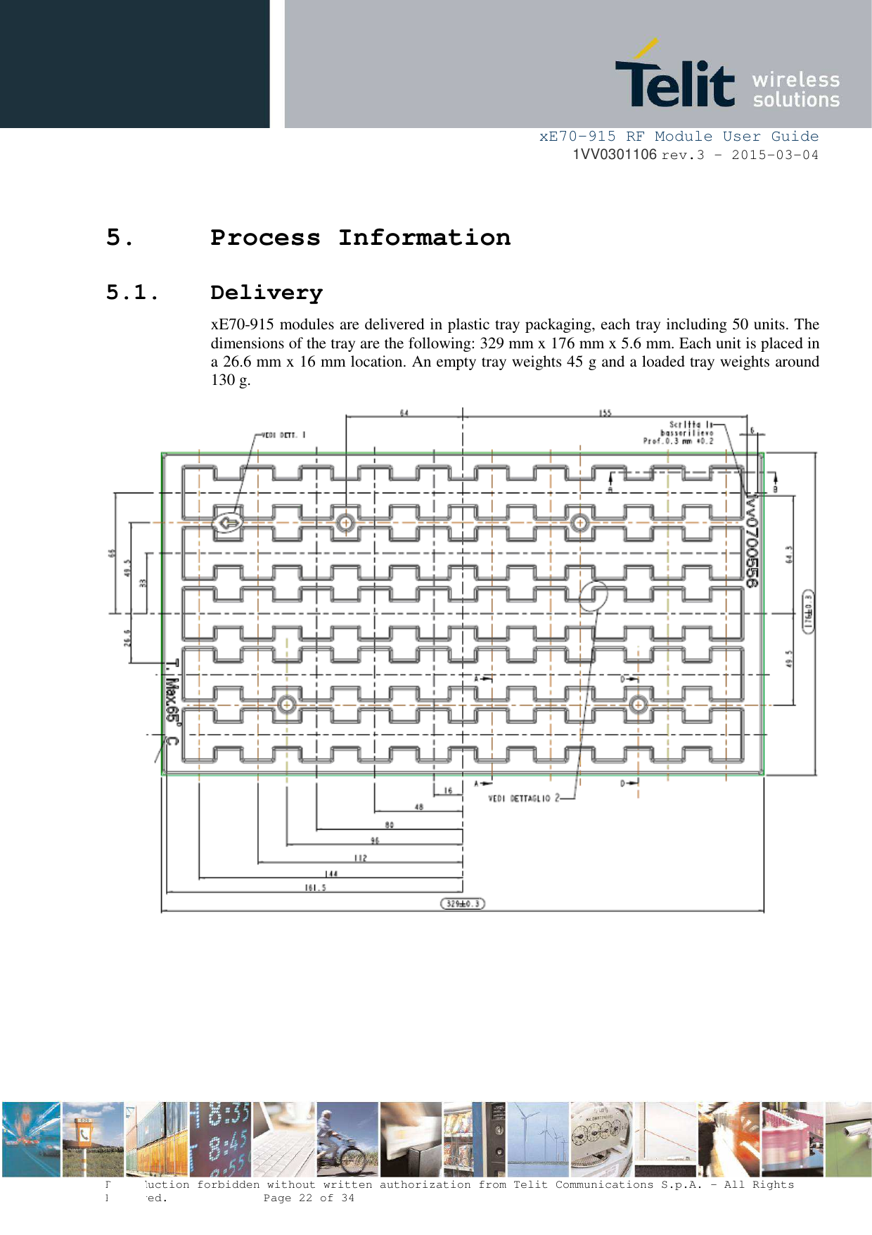     xE70-915 RF Module User Guide 1VV0301106 rev.3 – 2015-03-04  Reproduction forbidden without written authorization from Telit Communications S.p.A. - All Rights Reserved.    Page 22 of 34  5. Process Information 5.1. Delivery xE70-915 modules are delivered in plastic tray packaging, each tray including 50 units. The dimensions of the tray are the following: 329 mm x 176 mm x 5.6 mm. Each unit is placed in a 26.6 mm x 16 mm location. An empty tray weights 45 g and a loaded tray weights around 130 g.         