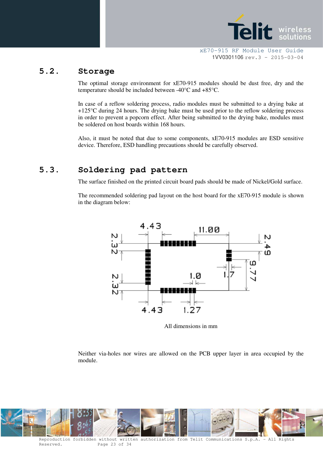     xE70-915 RF Module User Guide 1VV0301106 rev.3 – 2015-03-04  Reproduction forbidden without written authorization from Telit Communications S.p.A. - All Rights Reserved.    Page 23 of 34  5.2. Storage The  optimal  storage  environment  for  xE70-915  modules  should  be  dust  free,  dry  and  the temperature should be included between -40°C and +85°C.  In case of a reflow soldering process, radio modules must be submitted to a drying bake at +125°C during 24 hours. The drying bake must be used prior to the reflow soldering process in order to prevent a popcorn effect. After being submitted to the drying bake, modules must be soldered on host boards within 168 hours.   Also, it must be noted that due to some components, xE70-915 modules are ESD sensitive device. Therefore, ESD handling precautions should be carefully observed.  5.3. Soldering pad pattern The surface finished on the printed circuit board pads should be made of Nickel/Gold surface.   The recommended soldering pad layout on the host board for the xE70-915 module is shown in the diagram below:     All dimensions in mm    Neither  via-holes  nor  wires  are  allowed  on  the  PCB  upper  layer  in  area  occupied  by  the module. 