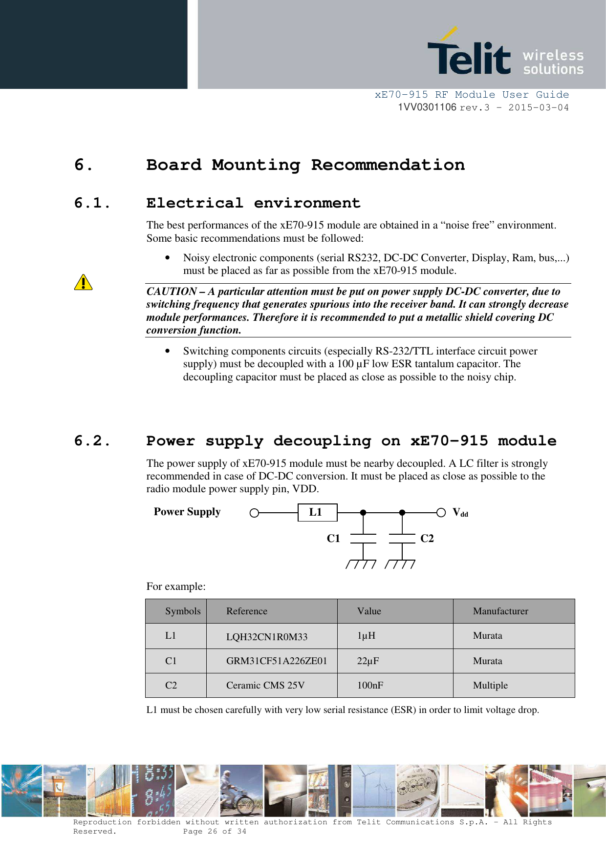    xE70-915 RF Module User Guide 1VV0301106 rev.3 – 2015-03-04  Reproduction forbidden without written authorization from Telit Communications S.p.A. - All Rights Reserved.    Page 26 of 34  6. Board Mounting Recommendation 6.1. Electrical environment The best performances of the xE70-915 module are obtained in a “noise free” environment. Some basic recommendations must be followed: • Noisy electronic components (serial RS232, DC-DC Converter, Display, Ram, bus,...) must be placed as far as possible from the xE70-915 module. CAUTION – A particular attention must be put on power supply DC-DC converter, due to switching frequency that generates spurious into the receiver band. It can strongly decrease module performances. Therefore it is recommended to put a metallic shield covering DC conversion function. • Switching components circuits (especially RS-232/TTL interface circuit power supply) must be decoupled with a 100 µF low ESR tantalum capacitor. The decoupling capacitor must be placed as close as possible to the noisy chip.   6.2. Power supply decoupling on xE70-915 module The power supply of xE70-915 module must be nearby decoupled. A LC filter is strongly recommended in case of DC-DC conversion. It must be placed as close as possible to the radio module power supply pin, VDD.  For example: Symbols  Reference  Value  Manufacturer L1  LQH32CN1R0M33   1µH  Murata C1  GRM31CF51A226ZE01  22µF  Murata C2  Ceramic CMS 25V  100nF  Multiple L1 must be chosen carefully with very low serial resistance (ESR) in order to limit voltage drop. Vdd C1  C2 Power Supply  L1 