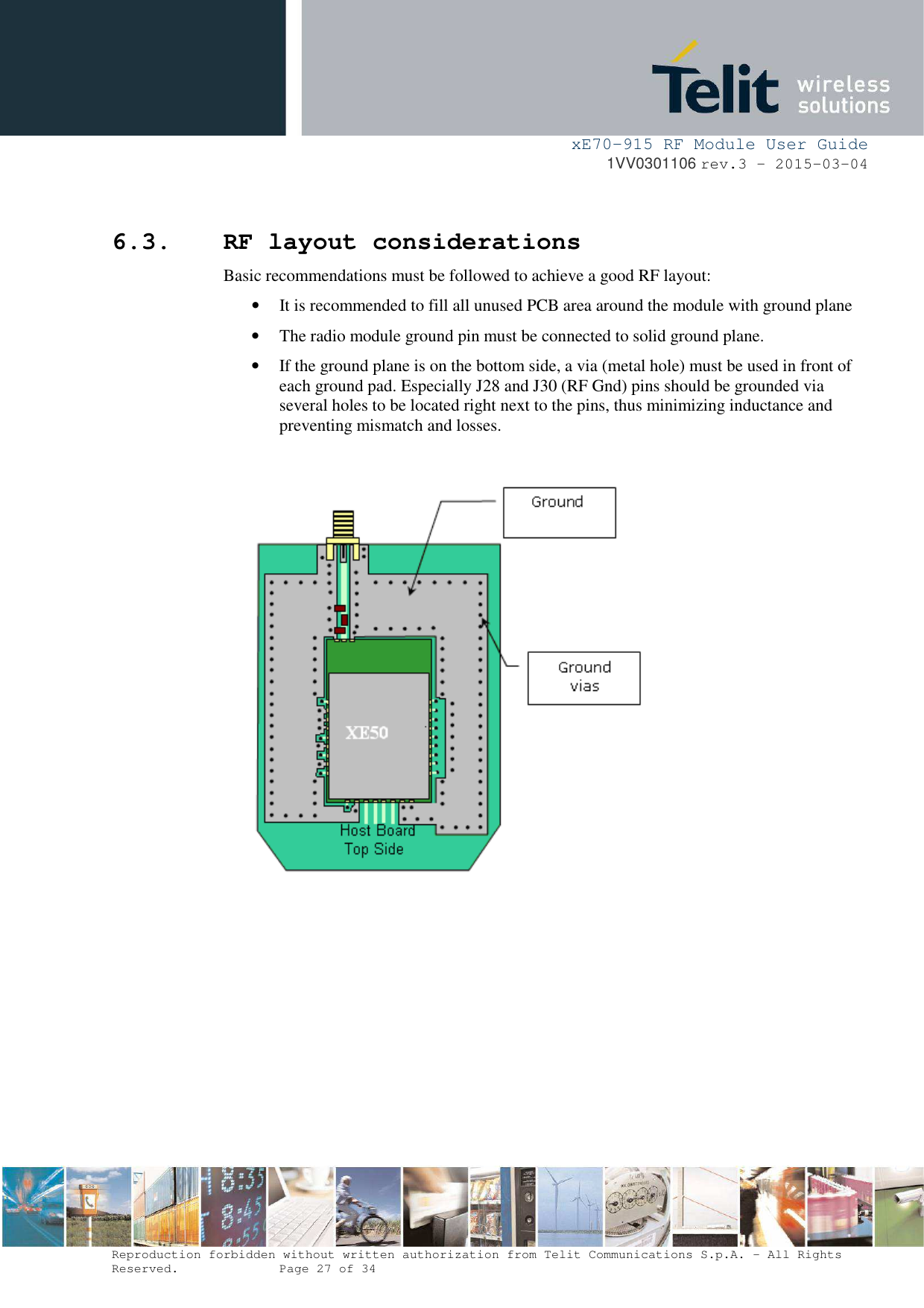     xE70-915 RF Module User Guide 1VV0301106 rev.3 – 2015-03-04  Reproduction forbidden without written authorization from Telit Communications S.p.A. - All Rights Reserved.    Page 27 of 34   6.3. RF layout considerations Basic recommendations must be followed to achieve a good RF layout: • It is recommended to fill all unused PCB area around the module with ground plane  • The radio module ground pin must be connected to solid ground plane. • If the ground plane is on the bottom side, a via (metal hole) must be used in front of each ground pad. Especially J28 and J30 (RF Gnd) pins should be grounded via several holes to be located right next to the pins, thus minimizing inductance and preventing mismatch and losses.            