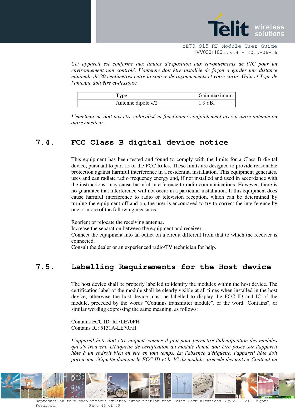 xE70-915 RF Module User Guide 1VV0301106 rev.4 – 2015-06-16 Reproduction forbidden without written authorization from Telit Communications S.p.A. - All Rights Reserved.    Page 46 of 50 Cet  appareil  est  conforme  aux  limites  d&apos;exposition  aux  rayonnements  de  l’IC  pour  un environnement  non  contrôlé.  L&apos;antenne  doit  être  installée  de  façon  à  garder  une  distance minimale de 20 centimètres entre la source de rayonnements et votre corps. Gain et Type de l&apos;antenne doit être ci-dessous: Type  Gain maximum Antenne dipole λ/2 1.9 dBi L&apos;émetteur ne doit pas être colocalisé ni fonctionner conjointement avec à autre antenne ou autre émetteur. 7.4. FCC Class B digital device notice This equipment has been tested and found to  comply with the  limits for a Class B digital device, pursuant to part 15 of the FCC Rules. These limits are designed to provide reasonable protection against harmful interference in a residential installation. This equipment generates, uses and can radiate radio frequency energy and, if not installed and used in accordance with the instructions, may cause harmful interference to radio communications. However, there is no guarantee that interference will not occur in a particular installation. If this equipment does cause  harmful  interference  to  radio  or  television  reception,  which  can  be  determined  by turning the equipment off and on, the user is encouraged to try to correct the interference by one or more of the following measures: Reorient or relocate the receiving antenna. Increase the separation between the equipment and receiver.  Connect the equipment into an outlet on a circuit different from that to which the receiver is connected.  Consult the dealer or an experienced radio/TV technician for help. 7.5. Labelling Requirements for the Host device The host device shall be properly labelled to identify the modules within the host device. The certification label of the module shall be clearly visible at all times when installed in the host device,  otherwise  the  host  device  must  be  labelled  to  display  the  FCC  ID  and  IC  of  the module, preceded  by the words &quot;Contains transmitter module&quot;, or the word &quot;Contains&quot;, or similar wording expressing the same meaning, as follows: Contains FCC ID: RI7LE70FH Contains IC: 5131A-LE70FH L&apos;appareil hôte doit être étiqueté comme il faut pour permettre l&apos;identification des modules qui s&apos;y trouvent. L&apos;étiquette de certification du module donné doit être posée sur l&apos;appareil hôte  à  un  endroit  bien en vue  en  tout temps.  En l&apos;absence  d&apos;étiquette,  l&apos;appareil hôte  doit porter une étiquette donnant le FCC ID et le IC du module, précédé des mots « Contient un 