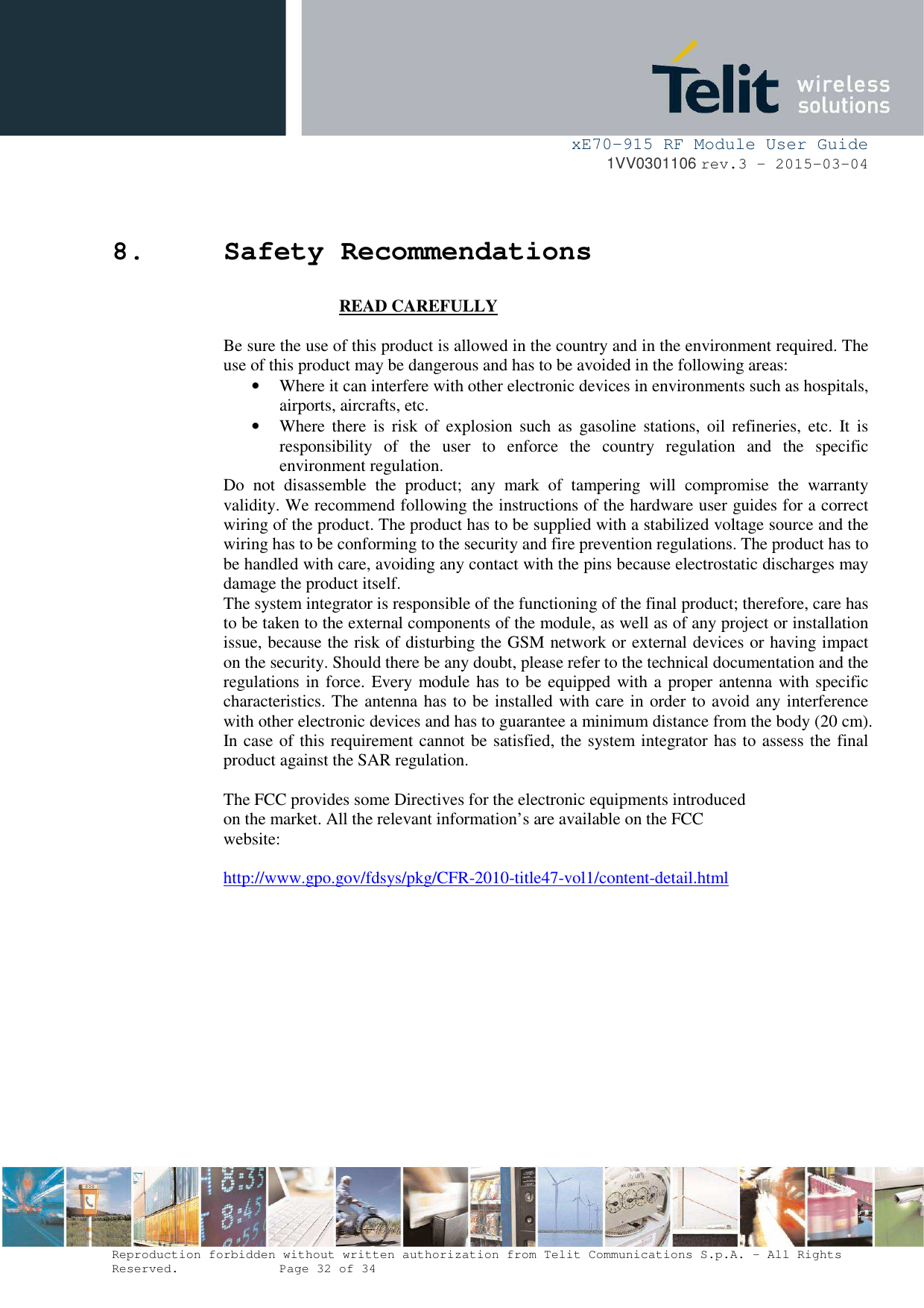 xE70-915 RF Module User Guide 1VV0301106 rev.3 – 2015-03-04 Reproduction forbidden without written authorization from Telit Communications S.p.A. - All Rights Reserved.    Page 32 of 34 8.Safety Recommendations READ CAREFULLY Be sure the use of this product is allowed in the country and in the environment required. The use of this product may be dangerous and has to be avoided in the following areas: •Where it can interfere with other electronic devices in environments such as hospitals,airports, aircrafts, etc. •Where  there  is  risk  of  explosion  such  as  gasoline  stations,  oil  refineries,  etc.  It  isresponsibility  of  the  user  to  enforce  the  country  regulation  and  the  specific environment regulation. Do  not  disassemble  the  product;  any  mark  of  tampering  will  compromise  the  warranty validity. We recommend following the instructions of the hardware user guides for a correct wiring of the product. The product has to be supplied with a stabilized voltage source and the wiring has to be conforming to the security and fire prevention regulations. The product has to be handled with care, avoiding any contact with the pins because electrostatic discharges may damage the product itself. The system integrator is responsible of the functioning of the final product; therefore, care has to be taken to the external components of the module, as well as of any project or installation issue, because the risk of disturbing the GSM network or external devices or having impact on the security. Should there be any doubt, please refer to the technical documentation and the regulations in force. Every module has to be equipped with a proper antenna with specific characteristics. The antenna has to be installed with care in order to avoid any interference with other electronic devices and has to guarantee a minimum distance from the body (20 cm). In case of this requirement cannot be satisfied, the system integrator has to assess the final product against the SAR regulation. The FCC provides some Directives for the electronic equipments introduced on the market. All the relevant information’s are available on the FCC  website: http://www.gpo.gov/fdsys/pkg/CFR-2010-title47-vol1/content-detail.html 