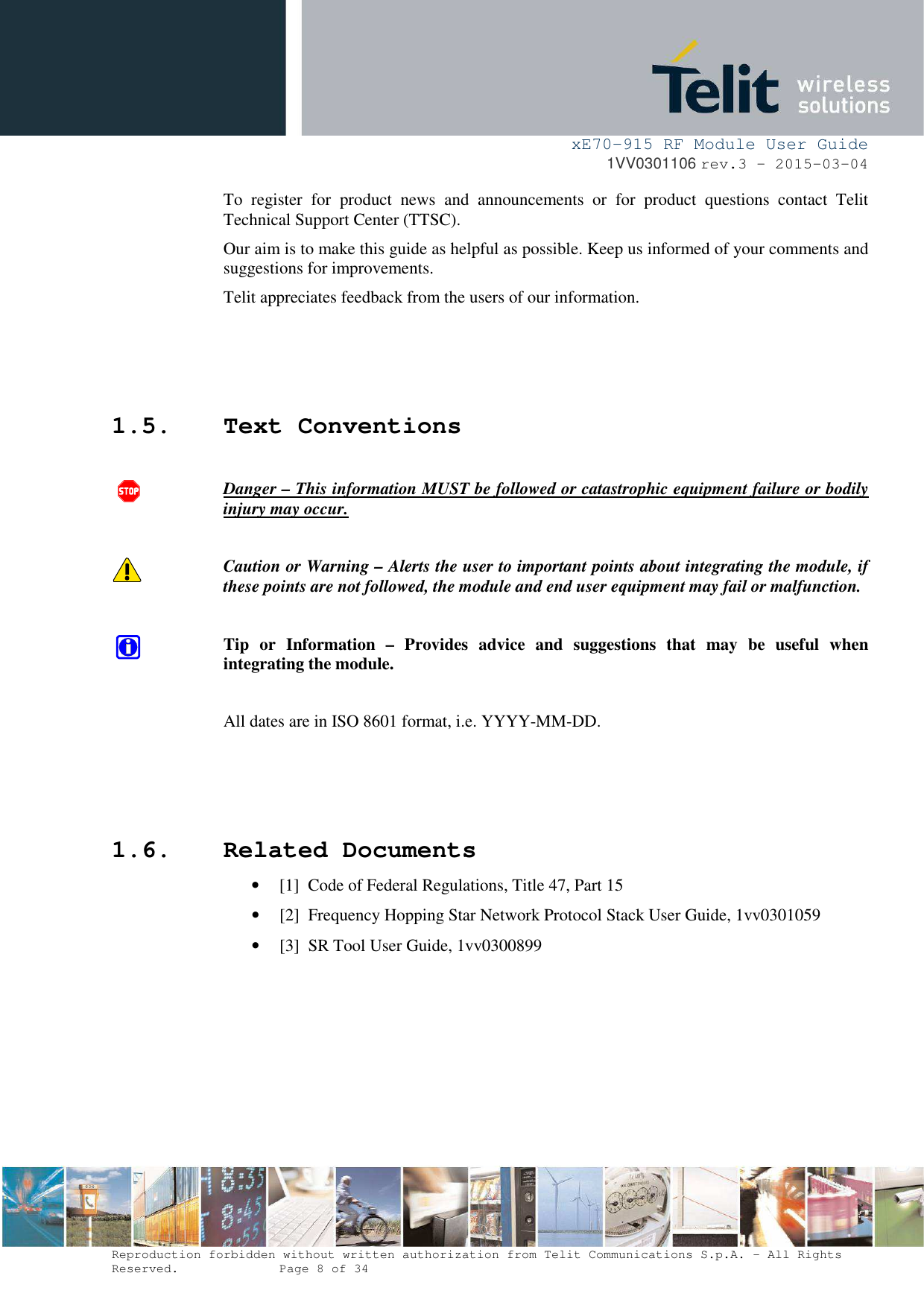     xE70-915 RF Module User Guide 1VV0301106 rev.3 – 2015-03-04  Reproduction forbidden without written authorization from Telit Communications S.p.A. - All Rights Reserved.    Page 8 of 34  To  register  for  product  news  and  announcements  or  for  product  questions  contact  Telit Technical Support Center (TTSC). Our aim is to make this guide as helpful as possible. Keep us informed of your comments and suggestions for improvements. Telit appreciates feedback from the users of our information.    1.5. Text Conventions  Danger – This information MUST be followed or catastrophic equipment failure or bodily injury may occur.  Caution or Warning – Alerts the user to important points about integrating the module, if these points are not followed, the module and end user equipment may fail or malfunction.  Tip  or  Information  –  Provides  advice  and  suggestions  that  may  be  useful  when integrating the module.  All dates are in ISO 8601 format, i.e. YYYY-MM-DD.    1.6. Related Documents • [1]  Code of Federal Regulations, Title 47, Part 15 • [2]  Frequency Hopping Star Network Protocol Stack User Guide, 1vv0301059 • [3]  SR Tool User Guide, 1vv0300899   
