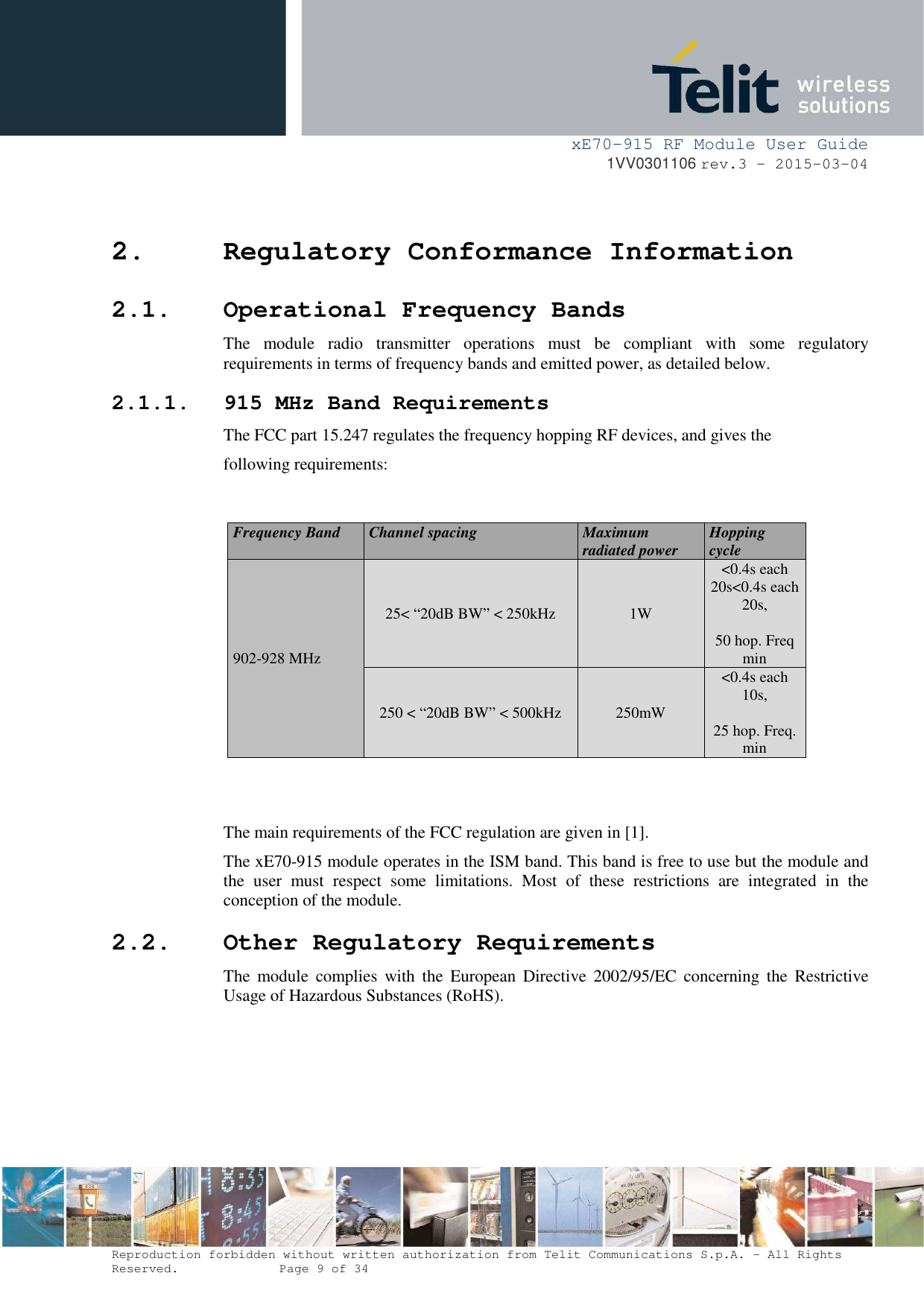     xE70-915 RF Module User Guide 1VV0301106 rev.3 – 2015-03-04  Reproduction forbidden without written authorization from Telit Communications S.p.A. - All Rights Reserved.    Page 9 of 34  2. Regulatory Conformance Information 2.1. Operational Frequency Bands The  module  radio  transmitter  operations  must  be  compliant  with  some  regulatory requirements in terms of frequency bands and emitted power, as detailed below. 2.1.1. 915 MHz Band Requirements The FCC part 15.247 regulates the frequency hopping RF devices, and gives the following requirements:   Frequency Band  Channel spacing  Maximum radiated power  Hopping cycle 902-928 MHz 25&lt; “20dB BW” &lt; 250kHz  1W &lt;0.4s each 20s&lt;0.4s each 20s,  50 hop. Freq min 250 &lt; “20dB BW” &lt; 500kHz  250mW &lt;0.4s each 10s,  25 hop. Freq. min   The main requirements of the FCC regulation are given in [1].  The xE70-915 module operates in the ISM band. This band is free to use but the module and the  user  must  respect  some  limitations.  Most  of  these  restrictions  are  integrated  in  the conception of the module. 2.2. Other Regulatory Requirements The  module  complies  with  the  European  Directive  2002/95/EC  concerning  the  Restrictive Usage of Hazardous Substances (RoHS).   