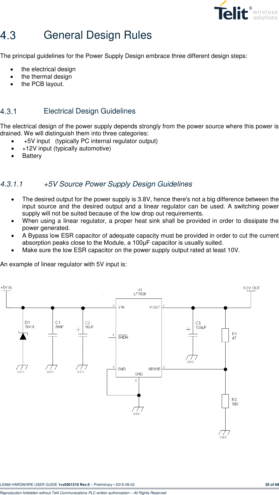  LE866 HARDWARE USER GUIDE 1vv0301210 Rev.0 – Preliminary • 2015-09-02 20 of 68 Reproduction forbidden without Telit Communications PLC written authorization – All Rights Reserved   General Design Rules The principal guidelines for the Power Supply Design embrace three different design steps:  the electrical design   the thermal design   the PCB layout.     Electrical Design Guidelines The electrical design of the power supply depends strongly from the power source where this power is drained. We will distinguish them into three categories:    +5V input   (typically PC internal regulator output)   +12V input (typically automotive)   Battery   4.3.1.1  +5V Source Power Supply Design Guidelines    The desired output for the power supply is 3.8V, hence there&apos;s not a big difference between the input source and the desired output and a  linear regulator can  be  used. A switching power supply will not be suited because of the low drop out requirements.   When using a linear regulator, a proper heat sink shall be provided in order to dissipate the power generated.   A Bypass low ESR capacitor of adequate capacity must be provided in order to cut the current absorption peaks close to the Module, a 100μF capacitor is usually suited.   Make sure the low ESR capacitor on the power supply output rated at least 10V.  An example of linear regulator with 5V input is:      