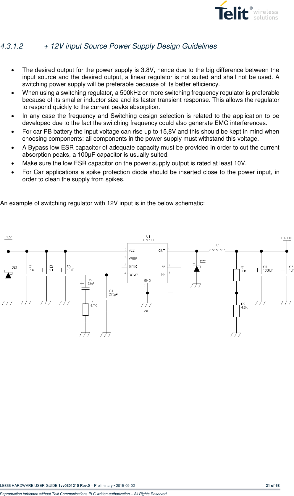  LE866 HARDWARE USER GUIDE 1vv0301210 Rev.0 – Preliminary • 2015-09-02 21 of 68 Reproduction forbidden without Telit Communications PLC written authorization – All Rights Reserved  4.3.1.2  + 12V input Source Power Supply Design Guidelines    The desired output for the power supply is 3.8V, hence due to the big difference between the input source and the desired output, a linear regulator is not suited and shall not be used. A switching power supply will be preferable because of its better efficiency.   When using a switching regulator, a 500kHz or more switching frequency regulator is preferable because of its smaller inductor size and its faster transient response. This allows the regulator to respond quickly to the current peaks absorption.    In any case the frequency and Switching design selection is related to the application to be developed due to the fact the switching frequency could also generate EMC interferences.   For car PB battery the input voltage can rise up to 15,8V and this should be kept in mind when choosing components: all components in the power supply must withstand this voltage.   A Bypass low ESR capacitor of adequate capacity must be provided in order to cut the current absorption peaks, a 100μF capacitor is usually suited.   Make sure the low ESR capacitor on the power supply output is rated at least 10V.   For Car applications a spike protection diode should be inserted close to the power input, in order to clean the supply from spikes.    An example of switching regulator with 12V input is in the below schematic:        