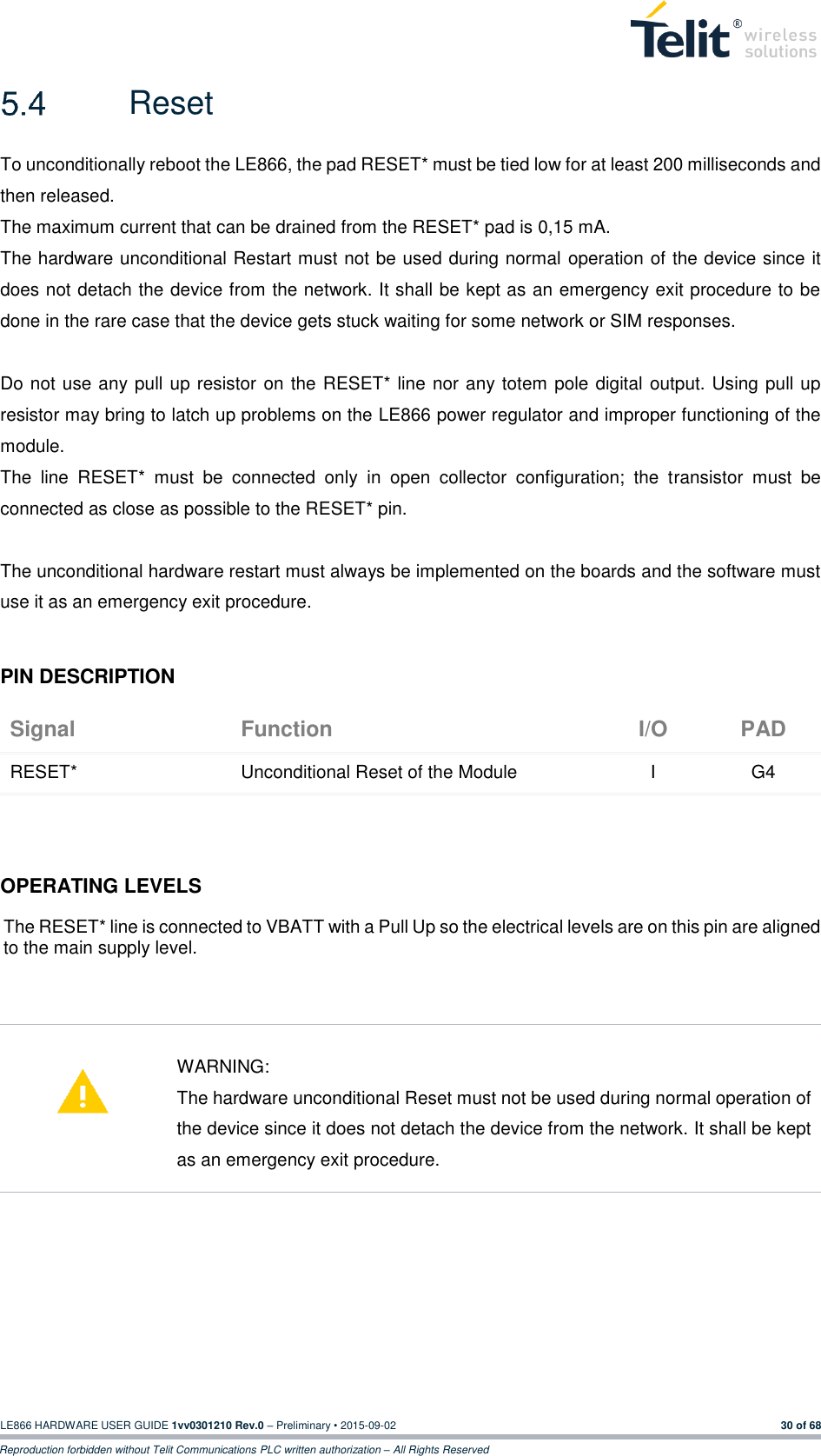  LE866 HARDWARE USER GUIDE 1vv0301210 Rev.0 – Preliminary • 2015-09-02 30 of 68 Reproduction forbidden without Telit Communications PLC written authorization – All Rights Reserved   Reset To unconditionally reboot the LE866, the pad RESET* must be tied low for at least 200 milliseconds and then released. The maximum current that can be drained from the RESET* pad is 0,15 mA. The hardware unconditional Restart must not be used during normal operation of the device since it does not detach the device from the network. It shall be kept as an emergency exit procedure to be done in the rare case that the device gets stuck waiting for some network or SIM responses.  Do not use any pull up resistor on the RESET* line nor any totem pole digital output. Using pull up resistor may bring to latch up problems on the LE866 power regulator and improper functioning of the module.  The  line  RESET*  must  be  connected  only  in  open  collector  configuration;  the  transistor  must  be connected as close as possible to the RESET* pin.  The unconditional hardware restart must always be implemented on the boards and the software must use it as an emergency exit procedure.  PIN DESCRIPTION Signal Function I/O PAD RESET* Unconditional Reset of the Module I G4    OPERATING LEVELS The RESET* line is connected to VBATT with a Pull Up so the electrical levels are on this pin are aligned to the main supply level.      WARNING: The hardware unconditional Reset must not be used during normal operation of the device since it does not detach the device from the network. It shall be kept as an emergency exit procedure.       