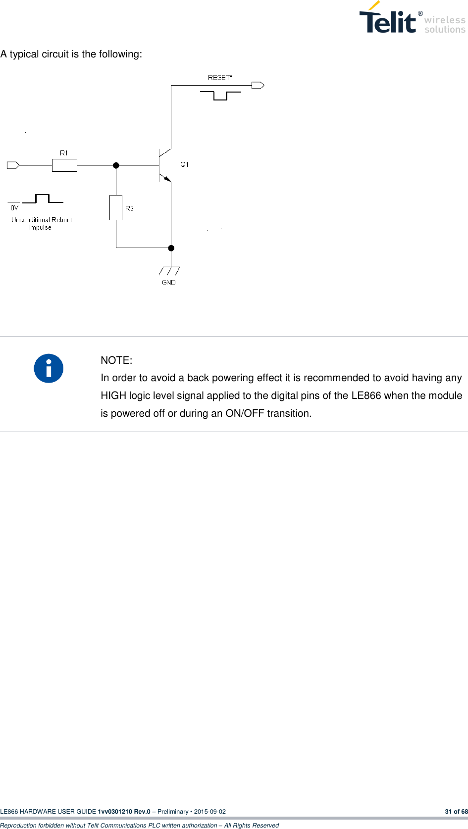 LE866 HARDWARE USER GUIDE 1vv0301210 Rev.0 – Preliminary • 2015-09-02 31 of 68 Reproduction forbidden without Telit Communications PLC written authorization – All Rights Reserved A typical circuit is the following:          NOTE: In order to avoid a back powering effect it is recommended to avoid having any HIGH logic level signal applied to the digital pins of the LE866 when the module is powered off or during an ON/OFF transition.          