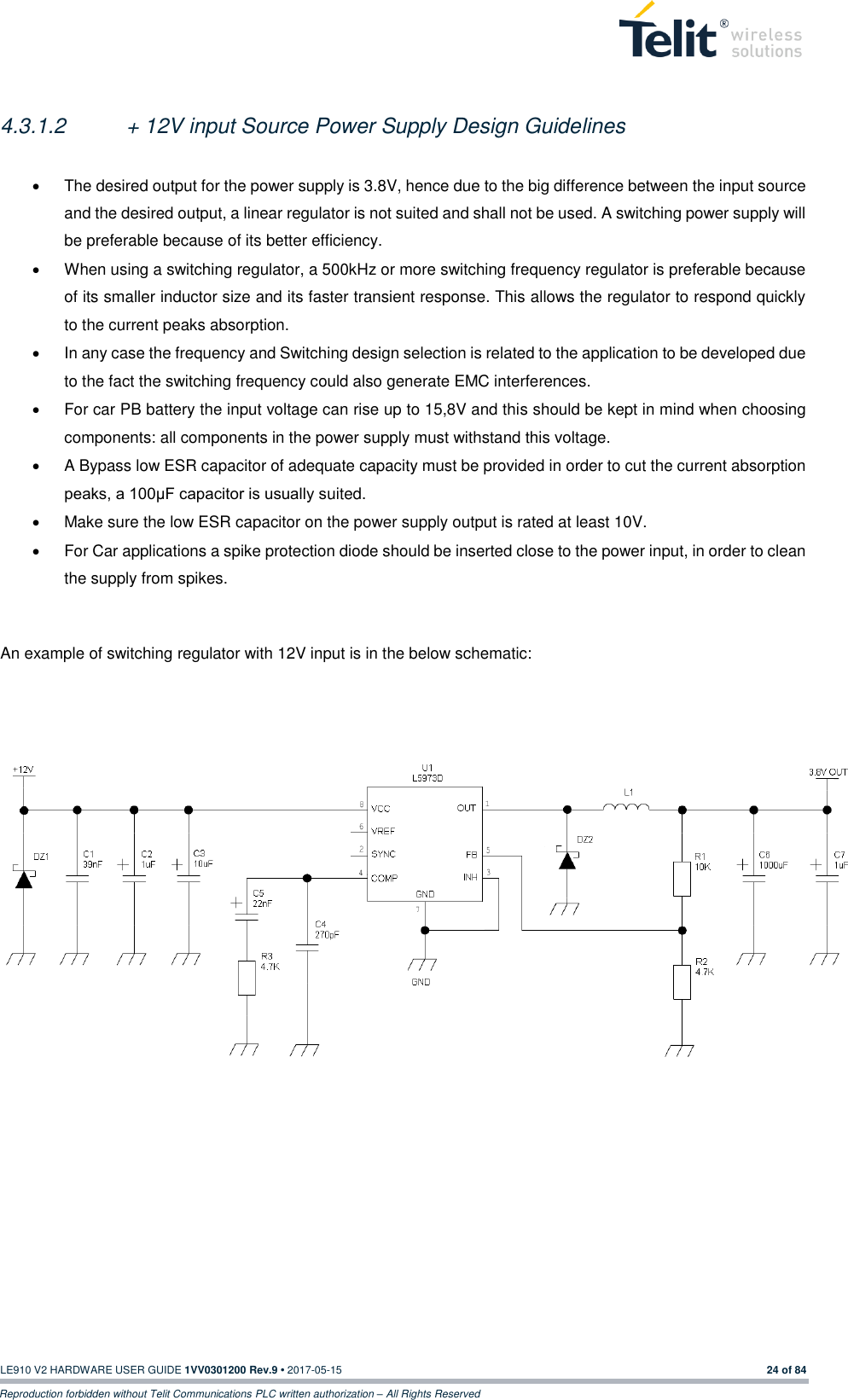   LE910 V2 HARDWARE USER GUIDE 1VV0301200 Rev.9 • 2017-05-15 24 of 84 Reproduction forbidden without Telit Communications PLC written authorization – All Rights Reserved  4.3.1.2  + 12V input Source Power Supply Design Guidelines    The desired output for the power supply is 3.8V, hence due to the big difference between the input source and the desired output, a linear regulator is not suited and shall not be used. A switching power supply will be preferable because of its better efficiency.   When using a switching regulator, a 500kHz or more switching frequency regulator is preferable because of its smaller inductor size and its faster transient response. This allows the regulator to respond quickly to the current peaks absorption.    In any case the frequency and Switching design selection is related to the application to be developed due to the fact the switching frequency could also generate EMC interferences.   For car PB battery the input voltage can rise up to 15,8V and this should be kept in mind when choosing components: all components in the power supply must withstand this voltage.   A Bypass low ESR capacitor of adequate capacity must be provided in order to cut the current absorption peaks, a 100μF capacitor is usually suited.   Make sure the low ESR capacitor on the power supply output is rated at least 10V.   For Car applications a spike protection diode should be inserted close to the power input, in order to clean the supply from spikes.   An example of switching regulator with 12V input is in the below schematic:        