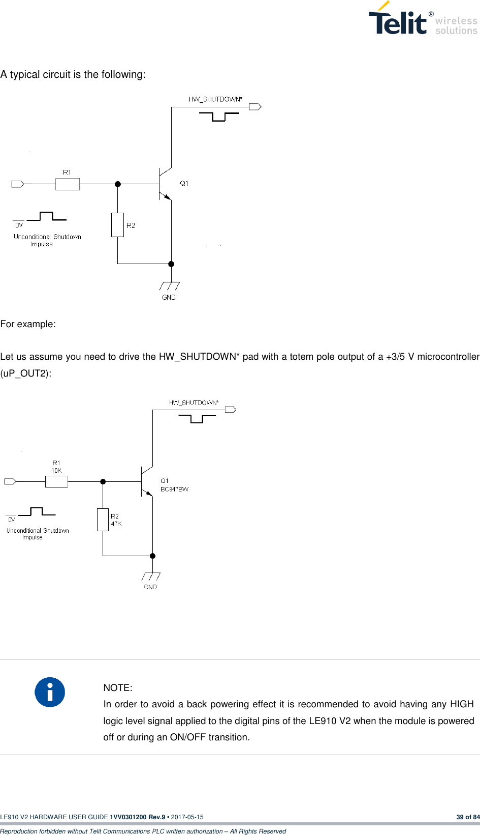   LE910 V2 HARDWARE USER GUIDE 1VV0301200 Rev.9 • 2017-05-15 39 of 84 Reproduction forbidden without Telit Communications PLC written authorization – All Rights Reserved  A typical circuit is the following:                         For example:  Let us assume you need to drive the HW_SHUTDOWN* pad with a totem pole output of a +3/5 V microcontroller (uP_OUT2):                     NOTE: In order to avoid a back powering effect it is recommended to avoid having any HIGH logic level signal applied to the digital pins of the LE910 V2 when the module is powered off or during an ON/OFF transition.    