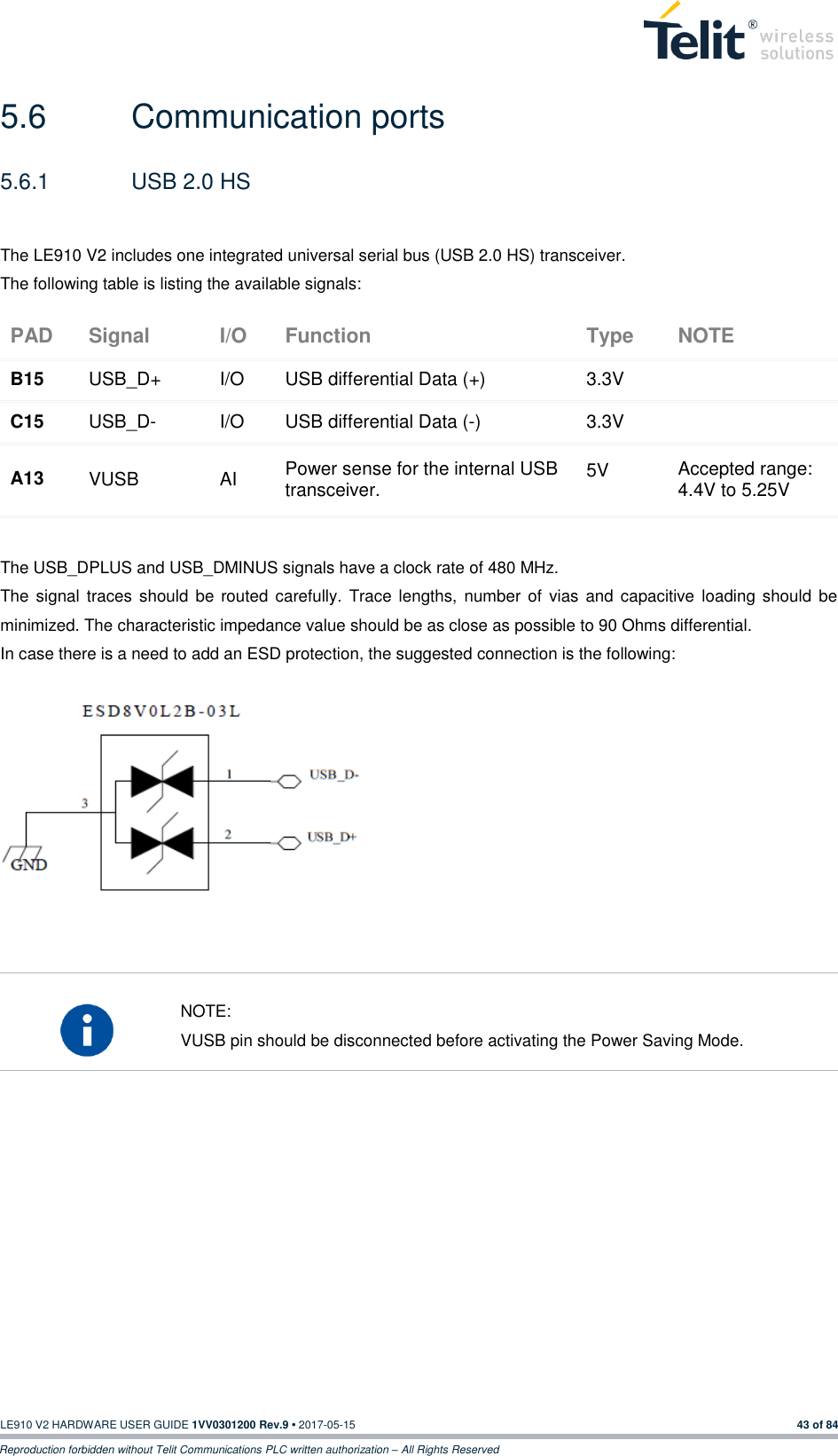   LE910 V2 HARDWARE USER GUIDE 1VV0301200 Rev.9 • 2017-05-15 43 of 84 Reproduction forbidden without Telit Communications PLC written authorization – All Rights Reserved 5.6  Communication ports 5.6.1  USB 2.0 HS  The LE910 V2 includes one integrated universal serial bus (USB 2.0 HS) transceiver. The following table is listing the available signals: PAD Signal I/O Function Type NOTE B15 USB_D+ I/O USB differential Data (+) 3.3V  C15 USB_D- I/O USB differential Data (-) 3.3V  A13 VUSB AI Power sense for the internal USB transceiver. 5V Accepted range: 4.4V to 5.25V  The USB_DPLUS and USB_DMINUS signals have a clock rate of 480 MHz.  The  signal traces should be routed carefully. Trace lengths, number of vias and  capacitive  loading  should be minimized. The characteristic impedance value should be as close as possible to 90 Ohms differential.  In case there is a need to add an ESD protection, the suggested connection is the following:               NOTE: VUSB pin should be disconnected before activating the Power Saving Mode.        