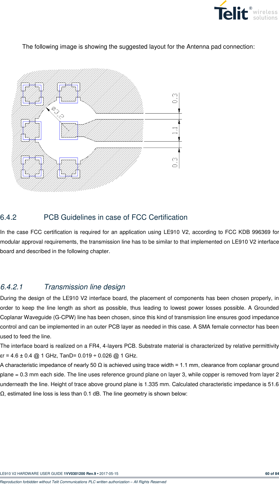   LE910 V2 HARDWARE USER GUIDE 1VV0301200 Rev.9 • 2017-05-15 60 of 84 Reproduction forbidden without Telit Communications PLC written authorization – All Rights Reserved  The following image is showing the suggested layout for the Antenna pad connection:               6.4.2  PCB Guidelines in case of FCC Certification In the case FCC certification is required for an application using LE910 V2, according to FCC KDB 996369 for modular approval requirements, the transmission line has to be similar to that implemented on LE910 V2 interface board and described in the following chapter.  6.4.2.1  Transmission line design During the design of the LE910 V2 interface board, the placement of components has been chosen properly, in order  to keep  the  line length as  short  as possible, thus leading to  lowest power losses possible. A Grounded Coplanar Waveguide (G-CPW) line has been chosen, since this kind of transmission line ensures good impedance control and can be implemented in an outer PCB layer as needed in this case. A SMA female connector has been used to feed the line. The interface board is realized on a FR4, 4-layers PCB. Substrate material is characterized by relative permittivity εr = 4.6 ± 0.4 @ 1 GHz, TanD= 0.019 ÷ 0.026 @ 1 GHz. A characteristic impedance of nearly 50 Ω is achieved using trace width = 1.1 mm, clearance from coplanar ground plane = 0.3 mm each side. The line uses reference ground plane on layer 3, while copper is removed from layer 2 underneath the line. Height of trace above ground plane is 1.335 mm. Calculated characteristic impedance is 51.6 Ω, estimated line loss is less than 0.1 dB. The line geometry is shown below: 
