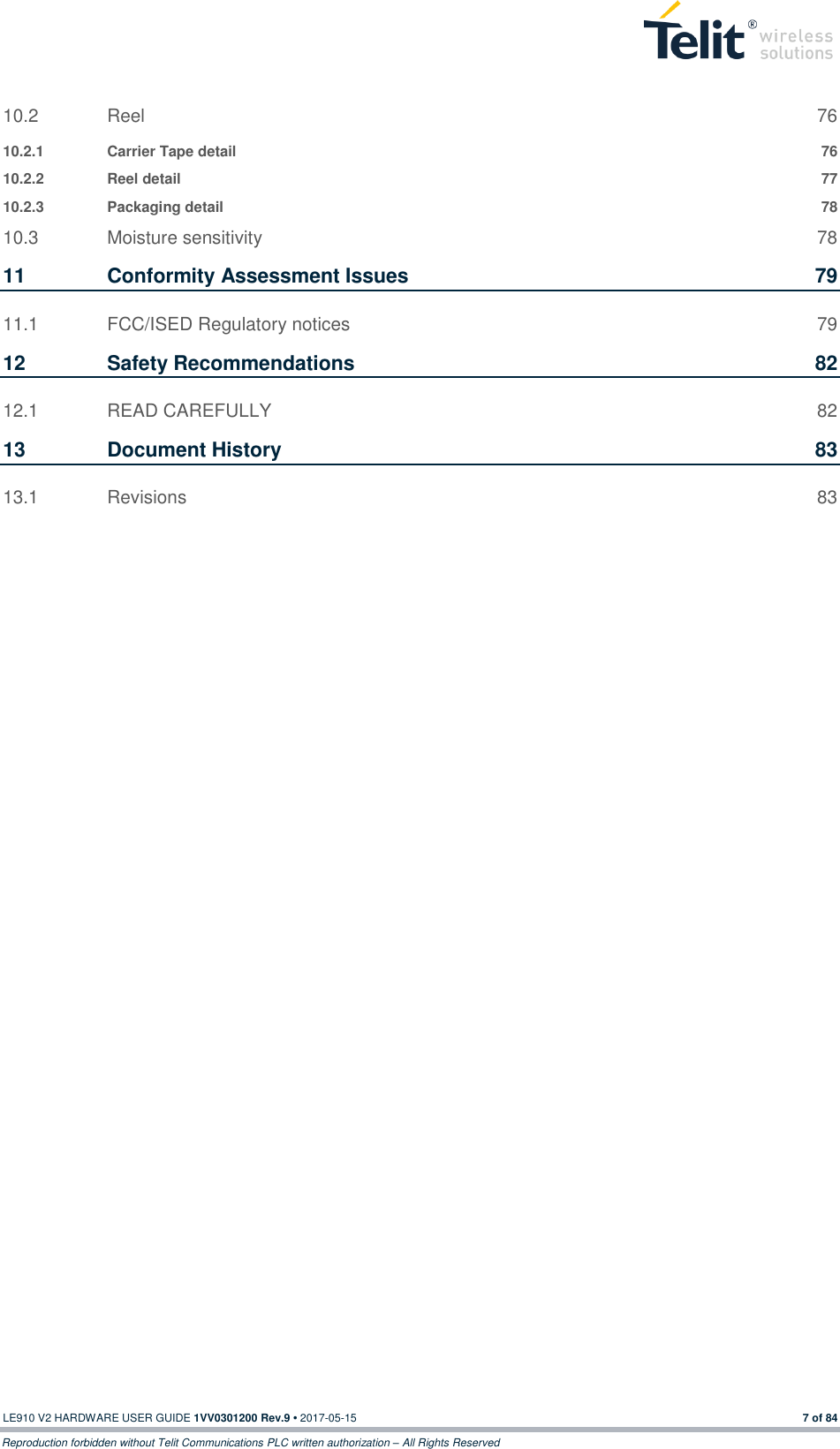  LE910 V2 HARDWARE USER GUIDE 1VV0301200 Rev.9 • 2017-05-15 7 of 84 Reproduction forbidden without Telit Communications PLC written authorization – All Rights Reserved 10.2 Reel  76 10.2.1 Carrier Tape detail  76 10.2.2 Reel detail  77 10.2.3 Packaging detail  78 10.3 Moisture sensitivity  78 11 Conformity Assessment Issues  79 11.1 FCC/ISED Regulatory notices  79 12 Safety Recommendations  82 12.1 READ CAREFULLY  82 13 Document History  83 13.1 Revisions  83 